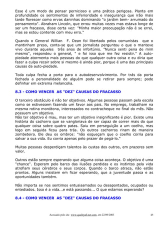 Esse é um modo de pensar pernicioso e uma prática perigosa. Planta em
profundidade os sentimentos de inferioridade e insegurança que irão mais
tarde florescer como ervas daninhas dominando "o jardim bem- arrumado do
pensamento". Abraham Lincoln, que errou muitas vezes mas estava longe de
ser um fracasso, disse certa vez: "Minha maior preocupação não é se errei,
mas se estou contente com meu erro."

Quando o General Willian F. Dean foi libertado pelos comunistas que o
mantinham preso, conta-se que um jornalista perguntou o que o manteve
vivo durante aqueles três anos de infortúnio. "Nunca senti pena de mim
mesmo", respondeu o general, " e foi isso que me fez resistir." A auto-
piedade atormenta mais pessoas do que qualquer outra coisa e eu diria que
fazer a culpa recair sobre si mesmo é ainda pior, porque é uma das principais
causas da auto-piedade.

Toda culpa fecha a porta para o autodesenvolvimento. Por trás da porta
fechada a personalidade de alguém pode se retirar para sempre; pode
definhar em extrema melancolia.

8.3 - COMO VENCER AS "DEZ" CAUSAS DO FRACASSO

O terceiro obstáculo é não ter objetivos. Algumas pessoas passam pela escola
como se estivessem fazendo um favor aos pais. No emprego, trabalham na
mesma rotina monótona, interessados no contracheque no final do mês. Não
possuem um objetivo.
Não ter objetivo é mau, mas ter um objetivo insignificante é pior. Existe uma
história do cachorro que se vangloriava de ser capaz de correr mais do que
qualquer coisa sobre quatro patas. Saiu em perseguição a um coelho, mas
logo em seguida ficou para trás. Os outros cachorros riram de maneira
zombeteira. Ele deu os ombros: "não esqueçam que o coelho corria para
salvar a sua vida. Eu corria apenas pelo prazer de pegá-lo."

Muitas pessoas desperdiçam talentos às custas dos outros, em prazeres sem
valor.

Outros estão sempre esperando que alguma coisa aconteça. O objetivo é uma
"chance". Esperam pelo barco das ilusões perdidas e os instintos pela vida
atrofiam seus cérebros e seus corpos. Quando o barco atraca, não estão
prontos. Alguns insistem em ficar esperando, que a juventude passa e as
oportunidades também.

Não importa se nos sentimos entusiasmados ou desapontados, ocupados ou
entediados. Isso é a vida...e está passando... O que estamos esperando?

8.4 - COMO VENCER AS "DEZ" CAUSAS DO FRACASSO



                   Acessado pelo site www.qualityall.net.com, em 22/09/2003   45
 