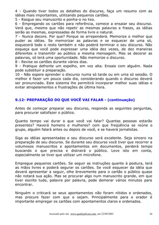 4 - Quando tiver todos os detalhes do discurso, faça um resumo com as
idéias mais importantes, utilizando pequenos cartões.
5 - Rasgue seu manuscrito e ponha-o no lixo.
6 - Empregando os cartões para referência, comece a ensaiar seu discurso.
Verá que, mesmo que não repetir as mesmas palavras e frases, as idéias
serão as mesmas, expressadas de forma livre e natural.
7 - Nunca decore. Por que? Porque se arrependerá. Memorize o melhor que
puder as idéias. Se memorizar as palavras e se esquecer de uma só,
esquecerá todo o resto também e não poderá terminar o seu discurso. Não
esqueça que você pode expressar uma idéia dez vezes, de dez maneiras
diferentes e transmitir ao público a mesma mensagem. Mas se decorar as
palavras, só terá uma oportunidade. Não memorize o discurso.
8 - Revise os cartões durante vários dias.
9 - Pratique defronte um espelho, em voz alta. Ensaie com alguém. Nada
pode substituir a preparação.
10 - Não espere aprender o discurso numa só tarde ou em uma só sessão. O
melhor é fazer um pouco cada dia, considerando quando o discurso deverá
ser pronunciado. Este sistema lhe permitirá incorporar melhor suas idéias e
evitar atropelamentos e frustrações de última hora.


9.12- PREPARAÇÃO DO QUE VOCÊ VAI FALAR - (continuação)

Antes de começar preparar seu discurso, responda as seguintes perguntas,
para procurar satisfazer o público.

Quanto tempo vai durar o que você vai falar? Quantas pessoas estarão
presentes? Haverá homens e mulheres? com que freqüência se reúne o
grupo, alguém falará antes ou depois de você, e se haverá jornalistas.

Siga as idéias apresentadas e seu discurso será excelente. Seja sincero na
preparação de seu discurso. Se durante seu discurso você tiver que recorrer a
volumosos manuscritos e apontamentos em documentos, perderá tempo
buscando o que precisa e distrairá o público. Leve isto em conta,
especialmente se tiver que utilizar um microfone.

Empregue pequenos cartões. Se seguir as instruções quanto à postura, terá
as mãos livres e poderá segurar os cartões. Se você esquecer da idéia que
deverá apresentar a seguir, olhe brevemente para o cartão o público quase
não notará sua ação. Mas se procurar algo num manuscrito grande, em que
tiver escrito tudo, palavra por palavra, pode demorar vários minutos para
encontrar.

Ninguém o criticará se seus apontamentos não foram nítidos e ordenados,
mas procure fazer com que o sejam. Principalmente para o orador é
importante empregar os cartões com apontamentos claros e ordenados.


                   Acessado pelo site www.qualityall.net.com, em 22/09/2003   56
 
