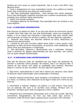 perderá por uma causa ou venda importante. Isto é o que o faz difícil. Veja
algumas dicas:
1 - Evite o antagonismo em seus comentários iniciais. Se o público se mostra
hostil, faça comentários que saiba que serão aceitos.
2 - Não faça declarações dogmáticas... todo assunto tem vários aspectos.
Prove suas declarações mediante exemplos que o público compreenda. Utilize
anedotas para enfatizar idéias importantes.
3 - Adote uma atitude amigável.
4 - Empregue palavras de conciliação. Sua exposição deve ser emotiva e sua
causa legítima.

9.16 - O DISCURSO INFORMATIVO

Este discurso se baseia em fatos. É um dos mais fáceis de pronunciar porque
o orador deve falar algo com que está familiarizado, como sua ocupação ou
hobby, e só se requer que transmita a informação. Não deve vender nada
nem preocupar-se muito em entreter o público. Eis aqui algumas sugestões:
1 - Organize suas idéias, leia assuntos relativos ao tema, desenvolva ao
máximo seus pensamentos.
2 - Lembre-se que seus ouvintes sabem tanto sobre o tema quanto você.
Apresente os fatos de forma interessante. Se possível, evite estatísticas. Não
utilize cifras que ultrapassem a imaginação.
3 - Nas descrições, relacione o desconhecido com o conhecido. Compare
cifras e tamanho de objetos desconhecidos por seus ouvintes, com outros,
com os quais estejam familiarizados.

9.17 - O DIRCURSO PARA ENTRETENIMENTO

Este tipo de discurso pode ser agradável por que todos nós gostamos de
entreter e contentar outras pessoas. No entanto, não é um discurso fácil. A
maioria de nós nasceu com todas as qualidades para entreter. Devemos
adquirir e cultivar as que nos faltam. Eis aqui algumas sugestões:

1. Seja breve, especialmente se você não é cômico por natureza. Esta classe
de discurso requer planificação, plena preparação e confiança.

2. Recolha material humorístico, boas anedotas e brincadeiras. O bom humor
é a chave, no entanto, deve relacionar-se de algum modo com o tema do seu
discurso.

3. Personalize o material. Adapte-o ao público e a você mesmo. Faça sentir
que as palavras são suas e os ouvintes seus amigos. Brinque com os
presentes. Verifique quem está no programa e entre o público.

4. Mantenha seus comentários relacionados com o tema da reunião. Não faça
comentários desagradáveis. Se tiver que falar sobre algo comum e
corriqueiro, trate de buscar algum aspecto pouco usual para criar interesse.

                   Acessado pelo site www.qualityall.net.com, em 22/09/2003   58
 