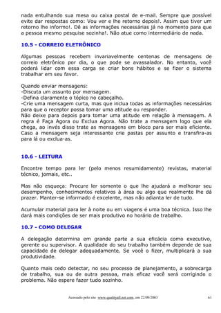 nada entulhando sua mesa ou caixa postal de e-mail. Sempre que possível
evite dar respostas como: Vou ver e lhe retorno depois!. Assim que tiver um
retorno lhe informo!. Dê as informações necessárias já no momento para que
a pessoa mesmo pesquise sozinha!. Não atue como intermediário de nada.

10.5 - CORREIO ELETRÔNICO

Algumas pessoas recebem invariavelmente centenas de mensagens de
correio eletrônico por dia, o que pode se avassalador. No entanto, você
poderá lidar com essa carga se criar bons hábitos e se fizer o sistema
trabalhar em seu favor.

Quando enviar mensagens:
-Discuta um assunto por mensagem.
-Defina claramente o tópico no cabeçalho.
-Crie uma mensagem curta, mas que inclua todas as informações necessárias
para que o receptor possa tomar uma atitude ou responder.
Não deixe para depois para tomar uma atitude em relação à mensagem. A
regra é Faça Agora ou Exclua Agora. Não trate a mensagem logo que ela
chega, ao invés disso trate as mensagens em bloco para ser mais eficiente.
Caso a mensagem seja interessante crie pastas por assunto e transfira-as
para lá ou exclua-as.


10.6 - LEITURA

Encontre tempo para ler (pelo menos resumidamente) revistas, material
técnico, jornais, etc..

Mas não esqueça: Procure ler somente o que lhe ajudará a melhorar seu
desempenho, conhecimentos relativos à área ou algo que realmente lhe dá
prazer. Manter-se informado é excelente, mas não adianta ler de tudo.

Acumular material para ler à noite ou em viagens é uma boa técnica. Isso lhe
dará mais condições de ser mais produtivo no horário de trabalho.

10.7 - COMO DELEGAR

A delegação determina em grande parte a sua eficácia como executivo,
gerente ou supervisor. A qualidade do seu trabalho também depende de sua
capacidade de delegar adequadamente. Se você o fizer, multiplicará a sua
produtividade.

Quanto mais cedo detectar, no seu processo de planejamento, a sobrecarga
de trabalho, sua ou de outra pessoa, mais eficaz você será corrigindo o
problema. Não espere fazer tudo sozinho.


                  Acessado pelo site www.qualityall.net.com, em 22/09/2003   61
 