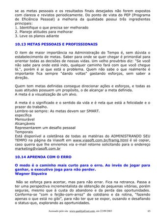 se as metas pessoais e os resultados finais desejados não forem expostos
com clareza e revistos periodicamente. Do ponto de vista do PEP (Programa
de Eficiência Pessoal) a melhoria da qualidade possui três ingredientes
principais:
1. Identifique o que precisa ser melhorado
2. Planeje atitudes para melhorar
3. Leve os planos adiante

10.13 METAS PESSOAIS E PROFISSIONAIS

O item de maior importância na Administração do Tempo é, sem dúvida o
estabelecimento de metas. Saber para onde se quer chegar é primordial para
orientar todas as decisões de nossas vidas. Um velho provérbio diz: "Se você
não sabe para onde está indo, qualquer caminho fará com que você chegue
lá.", porém é ai que está o problema. Quem não sabe o que realmente é
importante fica sempre "dando voltas" gastando esforços, sem saber a
direção.

Quem tem metas definidas consegue direcionar ações e esforços, e todas as
suas atitudes possuem um propósito, o de alcançar a meta definida.
A meta é a visualização de um alvo.

A meta é o significado e o sentido da vida e é nela que está a felicidade e o
prazer do trabalho.
Lembre-se sempre: As metas devem ser SMART.
específica
Mensurável
Alcançáveis
Representarem um desafio pessoal
Temporais
Está disponível a coletânea de todas as matérias do ADMINISTRANDO SEU
TEMPO na página da Viasoft em www.viasoft.com.br/framg.html é só copiar,
caso queira que lhe enviemos via e-mail retorne solicitando para o endereço
marketing@viasoft.com.br

10.14 APRENDA COM O ERRO

O medo é o caminho mais curto para o erro. Ao invés de jogar para
ganhar, o executivo joga para não perder.
Wagner Siqueira

 Não se esforça para acertar, mas para não errar. Fica na retranca. Passa a
ter uma perspectiva incrementalista de obtenção de pequenas vitórias, porém
seguras, mesmo que à custa do abandono e da perda das oportunidades.
Conforma-se “com o feijão-com-arroz” do cotidiano e da rotina, “fazendo
apenas o que está no gibi”, para não ter que se expor, ousando e desafiando
o status-quo, explorando as oportunidades.

                   Acessado pelo site www.qualityall.net.com, em 22/09/2003   65
 