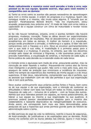 Mude radicalmente a maneira como você percebe e trata o erro, seja
pessoal ou de sua equipe. Quando ocorrer, diga para você mesmo e
compartilhe com os demais:
a) Tanto os erros como os acertos são passos necessários de aprendizagem
para mim e minha equipe. A ordem do progresso é a mudança. Quem não
consegue mudar a si mesmo, não muda coisa alguma. É “errando que se
aprende”. Parafraseando Bertold Brecht: “não me importunem, estou
ocupado, preparando meu próximo erro”. O modo de lidar com erros indica a
capacidade de a equipe construir um clima de maturidade e revelar novos
caminhos.

b) Se não houver tentativas, ensaios, erros e acertos também não haverá
progresso, mudança, inovação. Todas as idéias devem ser experimentadas
para que uma delas dê resultados. Mas só descobriremos a idéia criativa se
acreditarmos em todas as demais. O melhor do homem é a inquietude,
porque senão prevalecem a omissão, a indiferença e a apatia. O líder não tem
compromisso com o fracasso e o erro. Deve se envolver permanentemente
com o que está à sua volta. A insatisfação é o primeiro passo para a
transformação e a mudança. É preciso, no entanto, que não nos deixemos
arrastar pelo cipoal de minúcias e filigranas, e não queiramos prever, com
precisão matemática, a visualização de cenários, o momento de cada ação, a
forma prática de cada decisão ou a extensão exata de cada lance.

c) Cometo erros e equívocos sem medo de errar, procurando acertar, mas na
convicção de estar fazendo o melhor. Precavendo-me contra eles da forma
mais inteligente e prudente que puder. Não corro o risco pelo risco, pois me
asseguro de redes de proteção que minimizem a incidência do insucesso.
Valho-me sempre da experiência dos membros de minha equipe e a de meus
superiores. O líder deve, naturalmente, compreender que não é perfeito, que
as pessoas que trabalham com ele não são perfeitas e que sua organização
não é nem será perfeita.

Deve avaliar continuamente seus próprios pontos fortes e fracos, bem como
os de sua equipe e de sua organização, com a intenção de contornar as
dificuldades e liderar com base nas forças em todos os níveis, superando as
fraquezas de cada um – inclusive de si próprio – com as forças dos outros.
Admita que seus liderados possam ser capazes, ao menos potencialmente, de
liderar a sua equipe ou mesmo a sua organização na sua ausência. A
premissa poderá parecer descabidamente elogiosa para a maioria dos
colaboradores e bastante depreciativa da indispensabilidade do executivo.
Ainda assim, ela corresponde bem mais aos fatos demonstrados pelas
pesquisas do que a hipocrisia que ainda permeia grande parte do folclore da
administração sobre o tema.

d) Não participo do jogo da vida na defensiva, restrito à busca de segurança,
de Auto-proteção, de justificativas e de explicações para as derrotas. Muito
menos me contento com os louros obtidos nas vitórias. Quero ir mais longe,
                   Acessado pelo site www.qualityall.net.com, em 22/09/2003   66
 