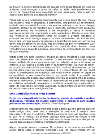 Se houver a mínima possibilidade de escapar num pouso forçado em caso de
acidente, você alcançará a porta de saída do avião mais rapidamente se
estiver se consumindo pela ansiedade de que nada pode fazer a não ser
esperar pelo desfecho dos acontecimentos?

Talvez não seja a turbulência propriamente que o faça sentir tão mal, mas a
sua resposta física e psicológica à turbulência. Tire partido da adversidade,
controle suas emoções! Recoste a cabeça na poltrona, e se deixe divagar,
fantasiar, abstrair-se da realidade que o incomoda, principalmente produzida
pelo sentimento de impotência e de dependência. Pense e visualize
momentos agradáveis, engraçados e auto-realizadores. Divirta-se com eles.
Ria. Vivencie-os intensamente como se fossem a própria realidade. É
provável que assim consiga enganar os seus sentimentos. Ao final do vôo,
talvez seja um dos poucos passageiros a desembarcar com um sorriso nos
lábios, não de pânico ou de alívio, mas de serenidade por ter controlado suas
emoções. Esta é a representação de seu papel de líder. Assumir como
verdadeira uma segunda natureza, apreendida da artificialidade do controle
de suas emoções.

Reflita sobre um outro exemplo: imagine-se agora chegando à casa exausto
após um estressante dia de trabalho. O seu eu-oculto anseia por algum
tempo solitário de relax para recarregar as baterias. À porta de casa, no
entanto, a sua esposa o espera para ir ao supermercado. Ao invés de jogar-
se na poltrona mais próxima e deixar-se ficar, você se vê envolvido com as
tarefas domésticas do marido moderno. É a representação de seu papel
social. O desempenho do executivo será tanto melhor quanto for capaz de
compatibilizar o seu eu-oculto com o seu papel social. A expansão do
indivíduo enquanto pessoa deve acarretar sinergia ao desempenho da pessoa
enquanto profissional. E vice-versa, a representação do papel deve agregar
ao indivíduo maturidade, serenidade e equilíbrio, aprendizagens adquiridas a
partir da experiência gerencial vivenciada, fundamentais ao aprimoramento
da pessoa investida na condição de líder.

UMA DEMISSÃO NEM SEMPRE É RUIM

Eu já tive a experiência tanto de demitir, quanto de assistir a muitas
demissões. Também fiz muitas entrevistas e colaborei com muitos
processos de contratação. Antônio Carlos Rodrigues

Independente do meu posicionamento sobre o tema que me permito explorar
neste artigo, devo dizer que a sensação de contratar é sempre mais
interessante do que a de demitir. Afinal quando uma demissão acontece, seja
lá qual for o motivo, ela sempre constitui uma quebra de vínculo e um
relativo sentimento de perda. Isso pode ocorrer tanto para uma das partes,
quanto para as duas (empresa e funcionário demitido).

Algum desgaste sempre ocorrerá. No entanto, é necessário desmistificar
alguns tabus sobre o assunto ‘demissão’, que (às vezes) insiste em ser
                   Acessado pelo site www.qualityall.net.com, em 22/09/2003   68
 