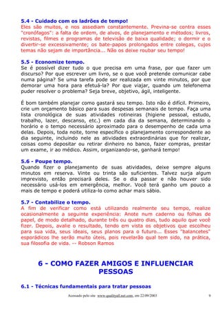 5.4 - Cuidado com os ladrões de tempo!
Eles são muitos, e nos assediam constantemente. Previna-se contra esses
"cronófagos": a falta de ordem, de alvos, de planejamento e métodos; livros,
revistas, filmes e programas de televisão de baixa qualidade; o dormir e o
divertir-se excessivamente; os bate-papos prolongados entre colegas, cujos
temas não sejam de importância... Não os deixe roubar seu tempo!

5.5 - Economize tempo.
Se é possível dizer tudo o que precisa em uma frase, por que fazer um
discurso? Por que escrever um livro, se o que você pretende comunicar cabe
numa página? Se uma tarefa pode ser realizada em vinte minutos, por que
demorar uma hora para efetuá-la? Por que viajar, quando um telefonema
puder resolver o problema? Seja breve, objetivo, ágil, inteligente.

É bom também planejar como gastará seu tempo. Isto não é difícil. Primeiro,
crie um orçamento básico para suas despesas semanais de tempo. Faça uma
lista cronológica de suas atividades rotineiras (higiene pessoal, estudo,
trabalho, lazer, descanso, etc.) em cada dia da semana, determinando o
horário e o tempo necessário aproximado para o desempenho de cada uma
delas. Depois, toda noite, torne específico o planejamento correspondente ao
dia seguinte, incluindo nele as atividades extraordinárias que for realizar,
coisas como depositar ou retirar dinheiro no banco, fazer compras, prestar
um exame, ir ao médico. Assim, organizando-se, ganhará tempo!

5.6 - Poupe tempo.
Quando fizer o planejamento de suas atividades, deixe sempre alguns
minutos em reserva. Vinte ou trinta são suficientes. Talvez surja algum
imprevisto, então precisará deles. Se o dia passar e não houver sido
necessário usá-los em emergência, melhor. Você terá ganho um pouco a
mais de tempo e poderá utiliza-lo como achar mais sábio.

5.7 - Contabilize o tempo.
A fim de verificar como está utilizando realmente seu tempo, realize
ocasionalmente a seguinte experiência: Anote num caderno ou folhas de
papel, de modo detalhado, durante três ou quatro dias, tudo aquilo que você
fizer. Depois, avalie o resultado, tendo em vista os objetivos que escolheu
para sua vida, seus ideais, seus planos para o futuro... Esses "balancetes"
esporádicos lhe serão muito úteis, pois revelarão qual tem sido, na prática,
sua filosofia de vida. -- Robson Ramos



      6 - COMO FAZER AMIGOS E INFLUENCIAR
                    PESSOAS

6.1 - Técnicas fundamentais para tratar pessoas
                  Acessado pelo site www.qualityall.net.com, em 22/09/2003   9
 