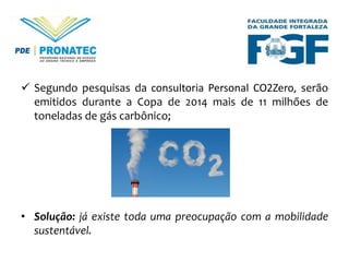  Segundo pesquisas da consultoria Personal CO2Zero, serão
emitidos durante a Copa de 2014 mais de 11 milhões de
toneladas de gás carbônico;

• Solução: já existe toda uma preocupação com a mobilidade
sustentável.

 