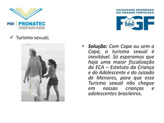  Turismo sexual;

• Solução: Com Copa ou sem a
Copa, o turismo sexual é
inevitável. Só esperamos que
haja uma maior fiscalização
do ECA – Estatuto da Criança
e do Adolescente e do Juizado
de Menores, para que esse
Turismo sexual não chegue
em nossas crianças e
adolescentes brasileiros.

 