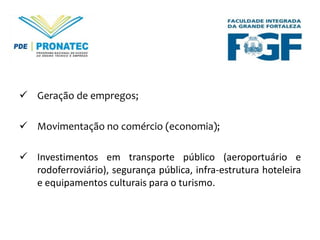  Geração de empregos;
 Movimentação no comércio (economia);
 Investimentos em transporte público (aeroportuário e
rodoferroviário), segurança pública, infra-estrutura hoteleira
e equipamentos culturais para o turismo.

 