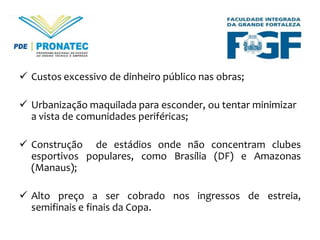  Custos excessivo de dinheiro público nas obras;
 Urbanização maquilada para esconder, ou tentar minimizar
a vista de comunidades periféricas;
 Construção de estádios onde não concentram clubes
esportivos populares, como Brasília (DF) e Amazonas
(Manaus);
 Alto preço a ser cobrado nos ingressos de estreia,
semifinais e finais da Copa.

 