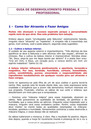 GUIA DE DESENVOLVIMENTO PESSOAL E
PROFISSIONAL

1 - Como Ser Atraente e Fazer Amigos
Muitos não alcançam o sucesso esperado porque a personalidade
repele mais do que atrai. Mas este problema tem solução.
Embora alguns sejam "privilegiados pela Natureza" esteticamente falando,
ninguém nasce "atraente" ou "repelente". A simpatia não é transmitida nos
genes. Com certeza, você a pode adquirir, seguindo estas sugestões:
1.1 - Cultive a beleza interior.
O cuidado de seu aspecto externo é importantíssimo. "Três décimos da boa
aparência se deve à Natureza e sete décimos vêm das roupas", afirmam os
chineses. Mas o cultivo da beleza interior é imprescindível. Sócrates disse:
"Ah, Deus, peço-te que me faças bonito por dentro!" E o poeta Davi orou:
"Cria em mim, ó Deus, um coração puro, e renova dentro em mim um
espírito inabalável." Salmo 51:10.
A beleza interior influencia positivamente a aparência, tornando-a
magnética. Por isso, bondade, humildade, cortesia, honestidade,
calma, sensibilidade, pureza, sinceridade e responsabilidade são
ingredientes insubstituíveis em qualquer receita para ser atraente e
fazer amigos.
Certo rei apaixonou-se pela filha de um de seus súditos e queria torná-la
rainha. Mas, quando esta foi levada diante dele, seu rosto expressava tanta
crueldade e arrogância que a jovem não demonstrou nenhum interesse em
sua proposta. Frustrado, chamou os sábios de sua corte e ordenou que
descobrissem um meio para que a conquistasse.
-- Faremos uma "máscara mágica" para vossa majestade, disseram os
sábios. Nela gravaremos as qualidades da bondade, da gentileza e da
humildade, que a vossa eleita vai admirar. Enquanto vossa majestade usar a
mascara, ninguém verá vosso verdadeiro caráter. Porém, vossa majestade
deve manter na mente todas as qualidades estampadas na máscara:
bondade, gentileza e humildade. Pensamentos contrários a estes destruirão a
máscara mágica, e vosso desejo não se realizará.
Os sábios ludibriaram o monarca, é claro. Mas o resultado foi positivo. Alguns
dias depois, quando a moça foi novamente trazida à presença do rei e viu a
Acessado pelo site www.qualityall.net.com, em 22/09/2003

1

 