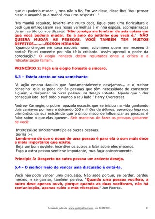 que eu poderia mudar -, mas não o fiz. Em vez disso, disse-lhe: 'Vou pensar
nisso e amanhã pela manhã dou uma resposta.' "
"Na manhã seguinte, levantei-me muito cedo, liguei para uma floricultura e
pedi que entregassem seis rosas vermelhas à minha esposa, acompanhadas
de um cartão com os dizeres: 'Não consigo me lembrar de seis coisas em
que você poderia mudar. Eu a amo do jeitinho que você é.' NÃO
QUEIRA MUDAR AS PESSOAS, VOCÊ TAMBÉM TEM MUITOS
DEFEITOS.........EDISON MIRANDA
"Quando cheguei em casa naquela noite, adivinhem quem me recebeu à
porta? Fiquei contente por não tê-la criticado. Assim aprendi o poder da
apreciação." O elogio honesto obtém resultados onde a crítica e a
ridicularização falham.
PRINCÍPIO 2: Faça um elogio honesto e sincero.
6.3 – Esteja atento ao seu semelhante
"A ação emana daquilo que fundamentalmente desejamos... e o melhor
conselho que se pode dar às pessoas que têm necessidade de convencer
alguém, é despertar na outra pessoa um desejo ardente. Aquele que puder
conseguir isto terá todo o mundo a seu lado." Harry Overstreet.
Andrew Carnegie, o pobre rapazola escocês que se iniciou na vida ganhando
dois centavos por hora e deixando 365 milhões de dólares, aprendeu logo nos
primórdios da sua existência que o único modo de influenciar as pessoas é
falar sobre o que elas querem. Seis maneiras de fazer as pessoas gostarem
de você:
Interesse-se sinceramente pelas outras pessoas.
Sorria :-)
Lembre-se de que o nome de uma pessoa é para ela o som mais doce
e mais importante que existe.
Seja um bom ouvinte, incentive os outros a falar sobre eles mesmos.
Faça a outra pessoa sentir-se importante, mas faça-o sinceramente.
Princípio 3: Desperte na outra pessoa um ardente desejo.
6.4 - O melhor meio de vencer uma discussão é evitá-la.
Você não pode vencer uma discussão. Não pode porque, se perder, perdeu
mesmo, e se ganhar, também perdeu. "Quando uma pessoa vocifera, a
outra deve apenas ouvir, porque quando as duas vociferam, não há
comunicação, apenas ruído e más vibrações." Jan Peerce.

Acessado pelo site www.qualityall.net.com, em 22/09/2003

11

 