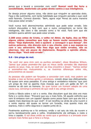 pensa que o levará a concordar com você? Nunca! você lhe feriu a
sensibilidade, desferindo um golpe direto contra a sua inteligência.
Se deseja provar alguma coisa, não deixe que ninguém se aperceba disto.
Faça-o tão sutilmente, com tanta habilidade que ninguém perceba o que você
está fazendo. Comece dizendo: "Bem, agora veja! Penso de outra maneira
mas posso estar errado."
Você nunca terá aborrecimentos admitindo que pode estar errado. Isto
evitará discussões e fará com que o outro companheiro se torne tão
inteligente, tão claro e tão sensato como o foi você. Fará com que ele
também queira admitir que pode estar errado.
2.200 anos antes de Cristo, o velho rei Aktoi, do Egito, deu ao filho
alguns sábios conselhos que hoje se fazem muito necessários. Ele
disse: "Seja diplomata. Isto o ajudará a conseguir o que deseja". Em
outras palavras, não discuta com o seu cliente, com a sua esposa ou
com o seu adversário. Não lhes diga que estão errados, não os
aborreça. Use um pouco de diplomacia. Respeite a opinião alheia.
Nunca diga: "Você está errado".
6.6 - Um pingo de mel.
"Se você vier para mim com os punhos cerrados", disse Woodrow Wilson,
"penso que posso prometer-lhe que os meus serão cerrados tão depressa
quanto os seus; mas, se você vier ao meu encontro e disser: "Vamos sentar
e aconselhar-nos mutuamente e, se tivermos diferenças entre nós,
procuraremos as causas'.
As pessoas não podem ser forçadas a concordar com você, mas podem ser
levadas a isso se formos gentis e amistosos. Lincoln disse isso efetivamente,
há quase cem anos passados. É uma antiga e verdadeira máxima "que com
um pingo de mel se apanha mais moscas que com um galão de fel". O
mesmo se dá com os homens. Se quer tornar um homem adepto de uma
causa sua, convença-o primeiro de que você é seu amigo sincero.
Conta a fábula sobre o sol e o vento. Eles discutiam qual dos dois era mais
forte e o vento disse: "Provarei que sou o mais forte. Vê aquele velhinho que
vem lá embaixo com um capote? Aposto como posso fazer com que ele tire o
capote mais depressa do que você". O sol recolheu-se atrás de uma nuvem e
o vento soprou até quase se tornar um furacão, mas quanto mais ele
soprava, mais o velho segurava o capote junto de si.
Finalmente acalmou-se e foi embora; então o sol saiu de trás da nuvem e
sorriu bondosamente para o velho. Imediatamente ele esfregou o rosto e
tirou o capote. O sol disse então ao vento que a gentileza e a amizade eram
sempre mais fortes que a fúria e a força.
Acessado pelo site www.qualityall.net.com, em 22/09/2003

13

 