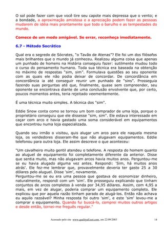 O sol pode fazer com que você tire seu capote mais depressa que o vento; e
a bondade, a aproximação amistosa e a apreciação podem fazer as pessoas
mudarem de idéia mais prontamente que todo o barulho e as tempestades do
mundo.
Comece de um modo amigável. Se errar, reconheça imediatamente.
6.7 - Método Socrático
Qual era o segredo de Sócrates, “o Tavão de Atenas”? Ele foi um dos filósofos
mais brilhantes que o mundo já conheceu. Realizou alguma coisa que apenas
um punhado de homens na História conseguiu fazer: sutilmente mudou todo
o curso do pensamento humano. Toda sua técnica era baseada na obtenção
no máximo de respostas “sim, sim”. Formulava questões ao seu oponente
com as quais ele não podia deixar de concordar. De concordância em
concordância ia até conseguir reunir um punhado de “sins”. Prosseguia
fazendo suas perguntas até que, finalmente, quase sem compreender, seu
oponente se encontrava diante de uma conclusão envolvente que, por certo,
poucos momentos antes, teria rejeitado veementemente.
É uma técnica muito simples. A técnica dos "sim".
Eddie Snow conta como se tornou um bom comprador de uma loja, porque o
proprietário conseguiu que ele dissesse "sim, sim". Ele estava interessado em
caçar com arco e havia gastado uma soma considerável em equipamentos
que encontrou numa loja especializada.
Quando seu irmão o visitou, quis alugar um arco para ele naquela mesma
loja, os vendedores disseram-lhe que não alugavam equipamentos. Eddie
telefonou para outra loja. Ele assim descreve o que aconteceu:
"Um cavalheiro muito gentil atendeu o telefone. A resposta do homem quanto
ao aluguel de equipamento foi completamente diferente da anterior. Disse
que sentia muito, mas não alugavam arcos havia muitos anos. Perguntou-me
se eu havia alugado alguma vez antes. Respondi: 'Sim, há muitos anos
atrás'. Ele fez-me lembrar que, provavelmente deveria ter gasto 25 a 30
dólares pelo aluguel. Disse 'sim', novamente.
Perguntou-me se eu era uma pessoa que gostava de economizar dinheiro,
naturalmente, respondi com um 'sim'. Ele prosseguiu explicando que tinham
conjuntos de arcos completos à venda por 34,95 dólares. Assim, com 4,95 a
mais, em vez de alugar, poderia comprar um equipamento completo. Ele
explicou que por aquela razão tinham parado de alugá-los. Então não achava
eu aquilo razoável? Minha resposta foi outro 'sim', e este 'sim' levou-me a
comprar o equipamento. Quando fui buscá-lo, comprei muitos outros artigos
e desde então, tornei-me freguês regular."

Acessado pelo site www.qualityall.net.com, em 22/09/2003

14

 