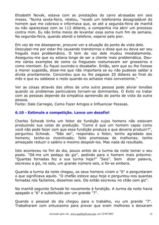 Elizabeth Novak, estava com as prestações do carro atrasadas em seis
meses. "Numa sexta-feira, relatou, "recebi um telefonema desagradável do
homem que me cobrava e informava que, se até a segunda-feira de manhã
eu não aparecesse com os 112 dólares, a companhia iria abrir um processo
contra mim. Eu não tinha meios de levantar essa soma num fim de semana.
Na segunda-feira, quando atendi o telefone, esperei pelo pior.
Em vez de me desesperar, procurei ver a situação do ponto de vista dele.
Desculpei-me por estar lhe causando transtornos e disse que eu devia ser seu
freguês mais problemático. O tom de voz dele mudou imediatamente.
Assegurou-me que eu estava longe de ser a cliente mais problemática. Deume vários exemplos de como os fregueses costumavam ser grosseiros e
como mentiam. Eu fiquei ouvindo-o desabafar. Então, sem que eu lhe fizesse
a menor sugestão, disse-me que não importaria se eu não pudesse saldar a
dívida prontamente. Concordou que eu lhe pagasse 20 dólares ao final do
mês e que eu saldasse o resto quando eu achasse mais conveniente."
Ver as coisas através dos olhos de uma outra pessoa pode aliviar tensões
quando os problemas particulares tornam-se dominantes. O êxito no tratar
com as pessoas depende da simpática apreensão do ponto de vista da outra
pessoa.
Fonte: Dale Carnegie, Como Fazer Amigos e Influenciar Pessoas.
6.10 - Estimule a competição. Lance um desafio!
Charles Schwab tinha um feitor de fundição cujos homens não estavam
produzindo sua cotas de produção. "Como é que um homem capaz como
você não pode fazer com que essa fundição produza o que deveria produzir?",
perguntou Schwab. "Não sei", respondeu o feitor, tenho agradado aos
homens; tenho-os incentivado; feito promessas de melhorias; tenho
ameaçado reduzir o salário e mesmo despedi-los. Mas nada dá resultado.
Isto aconteceu no fim do dia, pouco antes de a turma da noite tomar o seu
posto. "Dê-me um pedaço de giz", pedindo para o homem mais próximo:
"Quantas fornadas fez a sua turma hoje?" "Seis". Sem
dizer palavra,
escreveu a giz, no solo, um grande número seis, e foi-se embora.
Quando a turma da noite chegou, os seus homens viram o "6" e perguntaram
o que significava aquilo. "O chefão esteve aqui hoje e perguntou-nos quantas
fornadas nós fazíamos, dissemos seis. Ele então escreveu no chão com giz".
Na manhã seguinte Schwab foi novamente à fundição. A turma da noite havia
apagado o "6" e substituído por um grande "7".
Quando o pessoal do dia chegou para o trabalho, viu um grande "7".
Trabalharam com entusiasmo para provar que eram melhores e deixaram
Acessado pelo site www.qualityall.net.com, em 22/09/2003

16

 