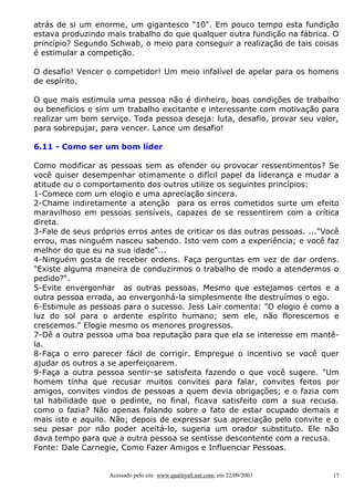 atrás de si um enorme, um gigantesco "10". Em pouco tempo esta fundição
estava produzindo mais trabalho do que qualquer outra fundição na fábrica. O
princípio? Segundo Schwab, o meio para conseguir a realização de tais coisas
é estimular a competição.
O desafio! Vencer o competidor! Um meio infalível de apelar para os homens
de espírito.
O que mais estimula uma pessoa não é dinheiro, boas condições de trabalho
ou benefícios e sim um trabalho excitante e interessante com motivação para
realizar um bom serviço. Toda pessoa deseja: luta, desafio, provar seu valor,
para sobrepujar, para vencer. Lance um desafio!
6.11 - Como ser um bom líder
Como modificar as pessoas sem as ofender ou provocar ressentimentos? Se
você quiser desempenhar otimamente o difícil papel da liderança e mudar a
atitude ou o comportamento dos outros utilize os seguintes princípios:
1-Comece com um elogio e uma apreciação sincera.
2-Chame indiretamente a atenção para os erros cometidos surte um efeito
maravilhoso em pessoas sensíveis, capazes de se ressentirem com a crítica
direta.
3-Fale de seus próprios erros antes de criticar os das outras pessoas. ..."Você
errou, mas ninguém nasceu sabendo. Isto vem com a experiência; e você faz
melhor do que eu na sua idade"...
4-Ninguém gosta de receber ordens. Faça perguntas em vez de dar ordens.
"Existe alguma maneira de conduzirmos o trabalho de modo a atendermos o
pedido?".
5-Evite envergonhar as outras pessoas. Mesmo que estejamos certos e a
outra pessoa errada, ao envergonhá-la simplesmente lhe destruímos o ego.
6-Estimule as pessoas para o sucesso. Jess Lair comenta: "O elogio é como a
luz do sol para o ardente espírito humano; sem ele, não florescemos e
crescemos." Elogie mesmo os menores progressos.
7-Dê a outra pessoa uma boa reputação para que ela se interesse em mantêla.
8-Faça o erro parecer fácil de corrigir. Empregue o incentivo se você quer
ajudar os outros a se aperfeiçoarem.
9-Faça a outra pessoa sentir-se satisfeita fazendo o que você sugere. "Um
homem tinha que recusar muitos convites para falar, convites feitos por
amigos, convites vindos de pessoas a quem devia obrigações; e o fazia com
tal habilidade que o pedinte, no final, ficava satisfeito com a sua recusa.
como o fazia? Não apenas falando sobre o fato de estar ocupado demais e
mais isto e aquilo. Não; depois de expressar sua apreciação pelo convite e o
seu pesar por não poder aceitá-lo, sugeria um orador substituto. Ele não
dava tempo para que a outra pessoa se sentisse descontente com a recusa.
Fonte: Dale Carnegie, Como Fazer Amigos e Influenciar Pessoas.

Acessado pelo site www.qualityall.net.com, em 22/09/2003

17

 