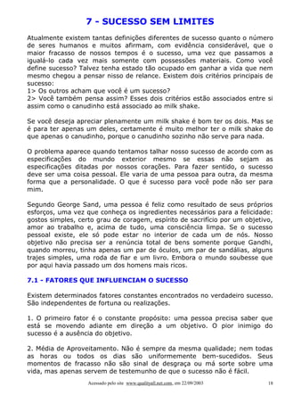 7 - SUCESSO SEM LIMITES
Atualmente existem tantas definições diferentes de sucesso quanto o número
de seres humanos e muitos afirmam, com evidência considerável, que o
maior fracasso de nossos tempos é o sucesso, uma vez que passamos a
igualá-lo cada vez mais somente com possessões materiais. Como você
define sucesso? Talvez tenha estado tão ocupado em ganhar a vida que nem
mesmo chegou a pensar nisso de relance. Existem dois critérios principais de
sucesso:
1> Os outros acham que você é um sucesso?
2> Você também pensa assim? Esses dois critérios estão associados entre si
assim como o canudinho está associado ao milk shake.
Se você deseja apreciar plenamente um milk shake é bom ter os dois. Mas se
é para ter apenas um deles, certamente é muito melhor ter o milk shake do
que apenas o canudinho, porque o canudinho sozinho não serve para nada.
O problema aparece quando tentamos talhar nosso sucesso de acordo com as
especificações do mundo exterior mesmo se essas não sejam as
especificações ditadas por nossos corações. Para fazer sentido, o sucesso
deve ser uma coisa pessoal. Ele varia de uma pessoa para outra, da mesma
forma que a personalidade. O que é sucesso para você pode não ser para
mim.
Segundo George Sand, uma pessoa é feliz como resultado de seus próprios
esforços, uma vez que conheça os ingredientes necessários para a felicidade:
gostos simples, certo grau de coragem, espírito de sacrifício por um objetivo,
amor ao trabalho e, acima de tudo, uma consciência limpa. Se o sucesso
pessoal existe, ele só pode estar no interior de cada um de nós. Nosso
objetivo não precisa ser a renúncia total de bens somente porque Gandhi,
quando morreu, tinha apenas um par de óculos, um par de sandálias, alguns
trajes simples, uma roda de fiar e um livro. Embora o mundo soubesse que
por aqui havia passado um dos homens mais ricos.
7.1 - FATORES QUE INFLUENCIAM O SUCESSO
Existem determinados fatores constantes encontrados no verdadeiro sucesso.
São independentes de fortuna ou realizações.
1. O primeiro fator é o constante propósito: uma pessoa precisa saber que
está se movendo adiante em direção a um objetivo. O pior inimigo do
sucesso é a ausência do objetivo.
2. Média de Aproveitamento. Não é sempre da mesma qualidade; nem todas
as horas ou todos os dias são uniformemente bem-sucedidos. Seus
momentos de fracasso não são sinal de desgraça ou má sorte sobre uma
vida, mas apenas servem de testemunho de que o sucesso não é fácil.
Acessado pelo site www.qualityall.net.com, em 22/09/2003

18

 