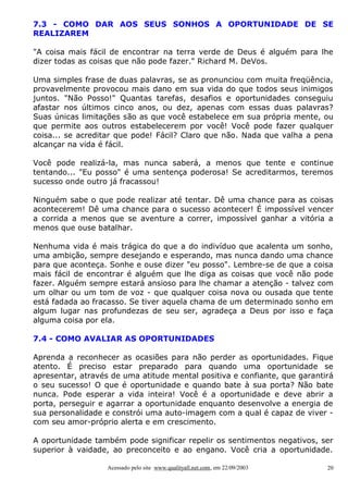 7.3 - COMO DAR AOS SEUS SONHOS A OPORTUNIDADE DE SE
REALIZAREM
"A coisa mais fácil de encontrar na terra verde de Deus é alguém para lhe
dizer todas as coisas que não pode fazer." Richard M. DeVos.
Uma simples frase de duas palavras, se as pronunciou com muita freqüência,
provavelmente provocou mais dano em sua vida do que todos seus inimigos
juntos. "Não Posso!" Quantas tarefas, desafios e oportunidades conseguiu
afastar nos últimos cinco anos, ou dez, apenas com essas duas palavras?
Suas únicas limitações são as que você estabelece em sua própria mente, ou
que permite aos outros estabelecerem por você! Você pode fazer qualquer
coisa... se acreditar que pode! Fácil? Claro que não. Nada que valha a pena
alcançar na vida é fácil.
Você pode realizá-la, mas nunca saberá, a menos que tente e continue
tentando... "Eu posso" é uma sentença poderosa! Se acreditarmos, teremos
sucesso onde outro já fracassou!
Ninguém sabe o que pode realizar até tentar. Dê uma chance para as coisas
acontecerem! Dê uma chance para o sucesso acontecer! É impossível vencer
a corrida a menos que se aventure a correr, impossível ganhar a vitória a
menos que ouse batalhar.
Nenhuma vida é mais trágica do que a do indivíduo que acalenta um sonho,
uma ambição, sempre desejando e esperando, mas nunca dando uma chance
para que aconteça. Sonhe e ouse dizer "eu posso". Lembre-se de que a coisa
mais fácil de encontrar é alguém que lhe diga as coisas que você não pode
fazer. Alguém sempre estará ansioso para lhe chamar a atenção - talvez com
um olhar ou um tom de voz - que qualquer coisa nova ou ousada que tente
está fadada ao fracasso. Se tiver aquela chama de um determinado sonho em
algum lugar nas profundezas de seu ser, agradeça a Deus por isso e faça
alguma coisa por ela.
7.4 - COMO AVALIAR AS OPORTUNIDADES
Aprenda a reconhecer as ocasiões para não perder as oportunidades. Fique
atento. É preciso estar preparado para quando uma oportunidade se
apresentar, através de uma atitude mental positiva e confiante, que garantirá
o seu sucesso! O que é oportunidade e quando bate à sua porta? Não bate
nunca. Pode esperar a vida inteira! Você é a oportunidade e deve abrir a
porta, perseguir e agarrar a oportunidade enquanto desenvolve a energia de
sua personalidade e constrói uma auto-imagem com a qual é capaz de viver com seu amor-próprio alerta e em crescimento.
A oportunidade também pode significar repelir os sentimentos negativos, ser
superior à vaidade, ao preconceito e ao engano. Você cria a oportunidade.
Acessado pelo site www.qualityall.net.com, em 22/09/2003

20

 