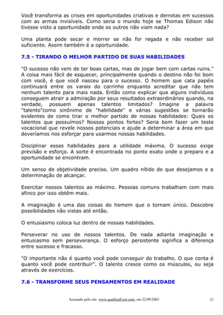 Você transforma as crises em oportunidades criativas e derrotas em sucessos
com as armas invisíveis. Como seria o mundo hoje se Thomas Edison não
tivesse visto a oportunidade onde os outros não viam nada?
Uma planta pode secar e morrer se não for regada e não receber sol
suficiente. Assim também é a oportunidade.
7.5 - TIRANDO O MELHOR PARTIDO DE SUAS HABILIDADES
"O sucesso não vem de ter boas cartas, mas de jogar bem com cartas ruins."
A coisa mais fácil de esquecer, principalmente quando o destino não foi bom
com você, é que você nasceu para o sucesso. O homem que cata papéis
continuará entre os varais do carrinho enquanto acreditar que não tem
nenhum talento para mais nada. Então como explicar que alguns indivíduos
conseguem atrair a admiração por seus resultados extraordinários quando, na
verdade, possuem apenas talentos limitados? Imagine a palavra
"talento"como sinônimo de "habilidade" e várias sugestões se tornarão
evidentes de como tirar o melhor partido de nossas habilidades: Quais os
talentos que possuímos? Nossos pontos fortes? Seria bom fazer um teste
vocacional que revele nossos potenciais e ajude a determinar a área em que
deveríamos nos esforçar para usarmos nossas habilidades.
Disciplinar essas habilidades para a utilidade máxima. O sucesso exige
previsão e esforço. A sorte é encontrada no ponto exato onde o preparo e a
oportunidade se encontram.
Um senso de objetividade preciso. Um quadro nítido do que desejamos e a
determinação de alcançar.
Exercitar nossos talentos ao máximo. Pessoas comuns trabalham com mais
afinco por isso obtêm mais.
A imaginação é uma das coisas do homem que o tornam único. Descobre
possibilidades não vistas até então.
O entusiasmo coloca luz dentro de nossas habilidades.
Perseverar no uso de nossos talentos. De nada adianta imaginação e
entusiasmo sem perseverança. O esforço persistente significa a diferença
entre sucesso e fracasso.
"O importante não é quanto você pode conseguir do trabalho. O que conta é
quanto você pode contribuir". O talento cresce como os músculos, ou seja
através de exercícios.
7.6 - TRANSFORME SEUS PENSAMENTOS EM REALIDADE

Acessado pelo site www.qualityall.net.com, em 22/09/2003

21

 