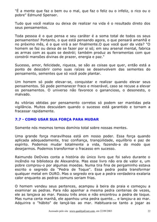 "É a mente que faz o bem ou o mal, que faz o feliz ou o infeliz, o rico ou o
pobre" Edmund Spenser.
Tudo que você realiza ou deixa de realizar na vida é o resultado direto dos
seus pensamentos.
Toda pessoa é o que pensa e seu caráter é a soma total de todos os seus
pensamentos! Portanto, o que está pensando agora, o que pensará amanhã e
no próximo mês, é o que virá a ser finalmente.O que você quer da vida? "O
homem se faz ou deixa de se fazer por si só; em seu arsenal mental, fabrica
as armas com as quais se destrói; também produz as ferramentas com que
constrói mansões divinas de prazer, energia e paz."
Sucesso, amor, felicidade, riqueza, se são as coisas que quer, então está a
ponto de descobrir como suas raízes se desenvolvem das sementes do
pensamento, sementes que só você pode plantar.
Um homem só pode elevar-se, conquistar e realizar quando elevar seus
pensamentos. Só pode permanecer fraco e miserável, caso se recuse a elevar
os pensamentos. O universo não favorece o ganancioso, o desonesto, o
malvado.
As vitórias obtidas por pensamento corretos só podem ser mantidas pela
vigilância. Muitos descuidam quando o sucesso está garantido e tornam a
fracassar rapidamente.
7.7 - COMO USAR SUA FORÇA PARA MUDAR
Somente nós mesmos temos domínio total sobre nossas mentes.
Uma grande força maravilhosa está em nosso poder. Essa força quando
aplicada adequadamente, traz confiança, tranqüilidade, equilíbrio e paz de
espírito. Podemos mudar totalmente a vida, fazendo-a do modo que
desejarmos. Podemos transformar o fracasso em sucesso.
Raimundo DeOvies conta a história do único livro que foi salvo durante o
incêndio na biblioteca de Alexandria. Mas esse livro não era de valor e, um
pobre comprou-o por algumas moedas. Numa tira fina de pergaminho estava
escrito o segredo da "Pedra de Toque". Essa pedra podia transformar
qualquer metal em OURO. Mas o segredo era que a pedra verdadeira exalaria
calor enquanto as pedras comuns seriam frias.
O homem vendeu seus pertences, acampou à beira da praia e começou a
examinar as pedras. Para não apanhar a mesma pedra centenas de vezes,
ele as lançava ao mar. Passou três anos e não encontrou a pedra de toque.
Mas numa certa manhã, ele apanhou uma pedra quente... e lançou-a ao mar.
Adquirira o "hábito" de lançá-las ao mar. Habituara-se tanto a jogar as
Acessado pelo site www.qualityall.net.com, em 22/09/2003

22

 