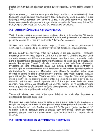 pedras ao mar que ao aparecer aquela que ele queria... ainda assim lançou-a
fora.
Quantas vezes já tivemos essa grande força e não a reconhecemos? Esta
força não exige aptidão especial para fazê-la funcionar com sucesso. É uma
força que todos recebem ao nascer e quanto mais cedo reconhecermos essa
força, mais rápido chegaremos à estrada principal e lá ficaremos. A MAIOR
FORÇA QUE UMA PESSOA POSSUI É O PODER DE ESCOLHER.
7.8 - AMOR PRÓPRIO E A AUTOCONFIANÇA
Você é uma pessoa extremamente valiosa, digna e importante. "O único
acontecimento que você pode controlar é o que está pensando e sentindo no
presente momento - mas é o suficiente." James W. Newman.
Se tem uma base sólida de amor-próprio, é muito provável que revelará
confiança na capacidade de controlar várias habilidades e circunstâncias.
Há um mundo de diferença entre ter falhado e ser um fracasso - bastante
diferença entre ter feito alguma coisa ruim e ser ruim. Quando alguma coisa
vai mal, procure identificar o que aconteceu - admita o erro - e depois mude
para o pensamento acerca de como vai manobrar, se esse tipo de situação se
repetir. Pense que " aquilo" não deu certo mas você pode fazer diferente.
Programe-se com antecipação para que esteja pronto para controlar o
mesmo tipo de acontecimento, caso acontecer de novo.Uma aplicação prática
da imaginação construtiva: Mentalize uma afirmação positiva sobre seus
méritos e defina o que o amor-próprio significa para você. Depois traduza
para afirmação. Exemplo: "Gosto de mim e me respeito. Sou uma pessoa
digna e útil." Agora procure experimentar na imaginação como deve ser na
situação real, sabendo que é digno de valor, útil e importante. Pode ser numa
reunião, num passeio ou atendendo um cliente. Projete-se no acontecimento
e deixe que a sensação de amor-próprio corra pelo seu sistema. Sinta o brilho
quente e feliz do orgulho e da satisfação.
Talvez não desse nem para notar seus defeitos, se você não chamasse a
atenção das pessoas para eles.
Um sinal que pode indicar alguma coisa sobre o amor-próprio de alguém é a
reação ao elogio. Se disser a uma pessoa cujo amor-próprio é elevado "você
fez um trabalho incrível". Qual a sua reação? "- Obrigado, gostei por ter dito."
O elogio é mais aceitável para a pessoa com um sólido senso de mérito
pessoal, porque está compatível com o que sabe e sente a respeito de si
mesma.
7.9 - COMO VENCER OS SENTIMENTOS NEGATIVOS

Acessado pelo site www.qualityall.net.com, em 22/09/2003

23

 