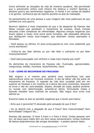 Como enfrentar as situações da vida de maneira saudável, não permitindo
que o preconceito contra você mesmo lhe destrua a mente? Aprenda a
declarar guerra aos sentimentos negativos. A mente é um campo de batalha
e se ganhar, conhecerá paz de espírito durante os dias de realização.
Os pensamentos de uma pessoa e suas imagens são mais poderosos do que
canhões em uma guerra.
Nenhum objetivo é mais importante do que o de despertar da hipnose das
falsas crenças que paralisam o mecanismo do sucesso. Essas crenças
absurdas criam complexos de inferioridade. Algumas crenças negativas que
levam abaixo o nosso nível como seres humanos, são obsessões ofensivas
que desfiguram nossa auto-imagem, que destroem nossas aspirações à
felicidade:
- Você passou os últimos 15 anos preocupando-se com uma catástrofe que
nunca aconteceu?
- Critica-se por falar demais ou por não falar o suficiente ou por falar
incoerentemente?
- Você está preocupado com dinheiro e nada mais importa pra você?
Os elementos do mecanismo do fracasso são: frustração, agressividade,
insegurança, solidão, incerteza, ressentimento, vazio.
7.10 - COMO SE RECUPERAR DO FRACASSO
Não engane a si mesmo pois perderá essa maravilhosa luta pela
sobrevivência como ser humano contente. O ato de falhar não faz parte do
mecanismo do fracasso. O segredo da vida bem sucedida está em ser
superior ao fracasso e em mostrar-se à altura dos bons momentos. Esquecer
os erros e não ter auto-piedade. Depois, aliviado da culpa, poderá penetrar
no mundo com determinação, achando-se ótimo, formulando metas e
fazendo ressaltar seus instintos de sucesso. Não negue seus erros mas
admita-os.
Examine todos os dias as opiniões negativas que o levam para baixo:
- Acha que é ignorante? É obcecado pela sensação de que é feio?
- Ou se destrói com a alegação de que é fraco? Sem masculinidade? Sem
feminilidade? Indigno? Etc...
Pessoas são pessoas. O forte é fraco e o fraco é forte. Certas pessoas com
Q.I. de baixo para médio têm um bom senso extraordinário. Certas mulheres
de beleza despretensiosa são amigas devotadas - e podem parecer belas.
Acessado pelo site www.qualityall.net.com, em 22/09/2003

24

 