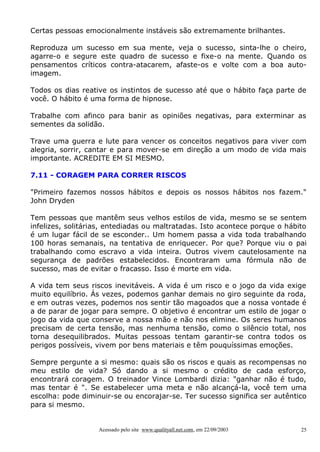 Certas pessoas emocionalmente instáveis são extremamente brilhantes.
Reproduza um sucesso em sua mente, veja o sucesso, sinta-lhe o cheiro,
agarre-o e segure este quadro de sucesso e fixe-o na mente. Quando os
pensamentos críticos contra-atacarem, afaste-os e volte com a boa autoimagem.
Todos os dias reative os instintos de sucesso até que o hábito faça parte de
você. O hábito é uma forma de hipnose.
Trabalhe com afinco para banir as opiniões negativas, para exterminar as
sementes da solidão.
Trave uma guerra e lute para vencer os conceitos negativos para viver com
alegria, sorrir, cantar e para mover-se em direção a um modo de vida mais
importante. ACREDITE EM SI MESMO.
7.11 - CORAGEM PARA CORRER RISCOS
"Primeiro fazemos nossos hábitos e depois os nossos hábitos nos fazem."
John Dryden
Tem pessoas que mantêm seus velhos estilos de vida, mesmo se se sentem
infelizes, solitárias, entediadas ou maltratadas. Isto acontece porque o hábito
é um lugar fácil de se esconder.. Um homem passa a vida toda trabalhando
100 horas semanais, na tentativa de enriquecer. Por que? Porque viu o pai
trabalhando como escravo a vida inteira. Outros vivem cautelosamente na
segurança de padrões estabelecidos. Encontraram uma fórmula não de
sucesso, mas de evitar o fracasso. Isso é morte em vida.
A vida tem seus riscos inevitáveis. A vida é um risco e o jogo da vida exige
muito equilíbrio. Ás vezes, podemos ganhar demais no giro seguinte da roda,
e em outras vezes, podemos nos sentir tão magoados que a nossa vontade é
a de parar de jogar para sempre. O objetivo é encontrar um estilo de jogar o
jogo da vida que conserve a nossa mão e não nos elimine. Os seres humanos
precisam de certa tensão, mas nenhuma tensão, como o silêncio total, nos
torna desequilibrados. Muitas pessoas tentam garantir-se contra todos os
perigos possíveis, vivem por bens materiais e têm pouquíssimas emoções.
Sempre pergunte a si mesmo: quais são os riscos e quais as recompensas no
meu estilo de vida? Só dando a si mesmo o crédito de cada esforço,
encontrará coragem. O treinador Vince Lombardi dizia: "ganhar não é tudo,
mas tentar é ". Se estabelecer uma meta e não alcançá-la, você tem uma
escolha: pode diminuir-se ou encorajar-se. Ter sucesso significa ser autêntico
para si mesmo.

Acessado pelo site www.qualityall.net.com, em 22/09/2003

25

 