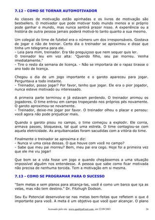 7.12 - COMO SE TORNAR AUTOMOTIVADOR
As classes de motivação estão apinhadas e os livros de motivação são
bestsellers. O motivador que pode motivar todo mundo menos a si próprio
pode ganhar o mundo, mas nunca sentirá prazer nisso. A experiência ou a
história de outra pessoa jamais poderá motivá-lo tanto quanto a sua mesmo.
Um colegial do time de futebol era o número um dos irresponsáveis. Gostava
de jogar e não de treinar. Certo dia o treinador se aproximou e disse que
tinha um telegrama para ele.
- Leia para mim, treinador. Era tão preguiçoso que nem sequer quis ler.
O treinador leu em voz alta: "Querido filho, seu pai morreu. Venha
imediatamente."
- Tire o resto da semana de licença. - Não se importaria de o rapaz tirasse o
ano todo de licença.
Chegou o dia de um jogo importante e o garoto apareceu para jogar.
Perguntava a todo instante.
- Treinador, posso jogar? Por favor, tenho que jogar. Ele era o pior jogador,
nunca esteve motivado ou interessado.
A primeira parte terminou e já estavam perdendo. O treinador animou os
jogadores. O time entrou em campo tropeçando nos próprios pés novamente.
O garoto aproximou-se novamente.
- Treinador, deixe-me jogar por favor. O treinador olhou o placar e pensou:
você agora não pode prejudicar mais.
Quando o garoto pisou no campo, o time começou a explodir. Ele corria,
armava passes, bloqueava, tal qual uma estrela. O time contagiou-se com
aquela eletricidade. As arquibancadas foram sacudidas com a vitória do time.
Finalmente o treinador se aproxima e diz:
- Nunca vi uma coisa dessas. O que houve com você no campo?
- Sabe que meu pai morreu? Bem, meu pai era cego. Hoje foi a primeira vez
que ele me viu jogar!
Que bom se a vida fosse um jogo e quando chegássemos a uma situação
impossível alguém nos entendesse. A pessoa que sabe como ficar motivada
não precisa de nenhuma torcida. Tem a motivação em si mesma.
7.13 - COMO SE PROGRAMAR PARA O SUCESSO
"Sem metas e sem planos para alcança-las, você é como um barco que iça as
velas, mas não tem destino." Dr. Fitzhugh Dodson.
Seu Eu Potencial desenvolve-se nas metas bem-feitas que refletem o que é
importante para você. A meta é um objetivo que você quer alcançar. O plano
Acessado pelo site www.qualityall.net.com, em 22/09/2003

26

 