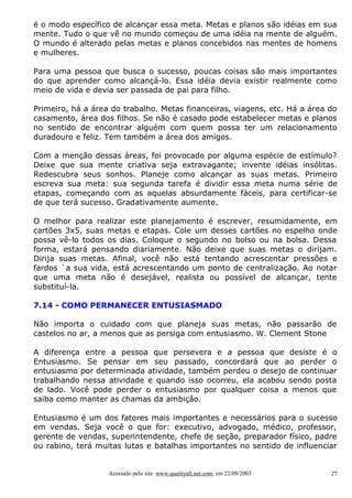 é o modo específico de alcançar essa meta. Metas e planos são idéias em sua
mente. Tudo o que vê no mundo começou de uma idéia na mente de alguém.
O mundo é alterado pelas metas e planos concebidos nas mentes de homens
e mulheres.
Para uma pessoa que busca o sucesso, poucas coisas são mais importantes
do que aprender como alcançá-lo. Essa idéia devia existir realmente como
meio de vida e devia ser passada de pai para filho.
Primeiro, há a área do trabalho. Metas financeiras, viagens, etc. Há a área do
casamento, área dos filhos. Se não é casado pode estabelecer metas e planos
no sentido de encontrar alguém com quem possa ter um relacionamento
duradouro e feliz. Tem também a área dos amigos.
Com a menção dessas áreas, foi provocado por alguma espécie de estímulo?
Deixe que sua mente criativa seja extravagante; invente idéias insólitas.
Redescubra seus sonhos. Planeje como alcançar as suas metas. Primeiro
escreva sua meta: sua segunda tarefa é dividir essa meta numa série de
etapas, começando com as aquelas absurdamente fáceis, para certificar-se
de que terá sucesso. Gradativamente aumente.
O melhor para realizar este planejamento é escrever, resumidamente, em
cartões 3x5, suas metas e etapas. Cole um desses cartões no espelho onde
possa vê-lo todos os dias. Coloque o segundo no bolso ou na bolsa. Dessa
forma, estará pensando diariamente. Não deixe que suas metas o dirijam.
Dirija suas metas. Afinal, você não está tentando acrescentar pressões e
fardos `a sua vida, está acrescentando um ponto de centralização. Ao notar
que uma meta não é desejável, realista ou possível de alcançar, tente
substituí-la.
7.14 - COMO PERMANECER ENTUSIASMADO
Não importa o cuidado com que planeja suas metas, não passarão de
castelos no ar, a menos que as persiga com entusiasmo. W. Clement Stone
A diferença entre a pessoa que persevera e a pessoa que desiste é o
Entusiasmo. Se pensar em seu passado, concordará que ao perder o
entusiasmo por determinada atividade, também perdeu o desejo de continuar
trabalhando nessa atividade e quando isso ocorreu, ela acabou sendo posta
de lado. Você pode perder o entusiasmo por qualquer coisa a menos que
saiba como manter as chamas da ambição.
Entusiasmo é um dos fatores mais importantes e necessários para o sucesso
em vendas. Seja você o que for: executivo, advogado, médico, professor,
gerente de vendas, superintendente, chefe de seção, preparador físico, padre
ou rabino, terá muitas lutas e batalhas importantes no sentido de influenciar

Acessado pelo site www.qualityall.net.com, em 22/09/2003

27

 