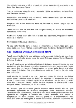 Sinceridade: não use artifício prejudicial; pense inocente e justamente e, se
falar, fale da mesma forma.
Justiça: não trate ninguém mal, causando injúria ou omitindo os benefícios
que são seus deveres.
Moderação: abstenha-se dos extremos; evite ressentir-se com os danos,
tanto quanto pensa que merecem.
Limpeza: não tolere nenhuma falta de limpeza no corpo, roupas ou na
habitação.
Tranqüilidade: não se perturbe com insignificâncias, ou diante de acidentes
comuns ou inevitáveis.
Castidade: nunca use o ato sexual levado pela estupidez, fraqueza ou como
injúria a si mesmo.
Humildade: Imite Jesus e Sócrates.
"O seu valor líquido para o mundo normalmente é determinado pelo que
resta após seus maus hábitos serem subtraídos dos bons." Benjamin Franklin.
7.16 - NUTRIR E UTILIZAR A MAGIA DO TEMPO
"Você possui tanto deste bem valioso quanto a pessoa mais rica do mundo e,
no entanto, pode não se dar conta do patrimônio que possui." Arnold Bennett
& Arthur Brisbane
Se você mantivesse um diário cuidadoso de todas as suas atividades por um
período de sete dias, ficaria chocado e envergonhado com o número de horas
que desperdiça por semana fazendo pouco ou quase nada. Embora se diga
que tempo é dinheiro. Este provérbio atenua os fatos. O tempo é muito mais
que o dinheiro.
Você acorda de manhã e eis que, como um passe de mágica, sua bolsa
aparece com 24 horas de tecido ainda não fabricado do universo de sua vida!
É seu. O mais valioso dos bens. Quantos de nós vivem com 24 horas por dia?
Viver não quer dizer "existir". Nosso sucesso depende da utilização de nosso
tempo e de seu subproduto, as horas ociosas.
Os homens que alcançaram grande sucesso neste mundo são os que
souberam aproveitar de maneira inteligente esses momentos ociosos.
Thomas Edison, por exemplo, martelava sem parar o manipulador quando era
operador de telégrafo e recebia um salário modesto. Não perdia o
subproduto, as horas ociosas. Pensava, planejava e experimentava nos
intervalos entre as mensagens. E assim desenvolveu, com um subproduto de
Acessado pelo site www.qualityall.net.com, em 22/09/2003

29

 