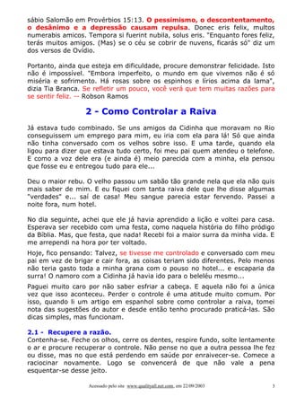 sábio Salomão em Provérbios 15:13. O pessimismo, o descontentamento,
o desânimo e a depressão causam repulsa. Donec eris felix, multos
numerabis amicos. Tempora si fuerint nubila, solus eris. "Enquanto fores feliz,
terás muitos amigos. (Mas) se o céu se cobrir de nuvens, ficarás só" diz um
dos versos de Ovídio.
Portanto, ainda que esteja em dificuldade, procure demonstrar felicidade. Isto
não é impossível. "Embora imperfeito, o mundo em que vivemos não é só
miséria e sofrimento. Há rosas sobre os espinhos e lírios acima da lama",
dizia Tia Branca. Se refletir um pouco, você verá que tem muitas razões para
se sentir feliz. -- Robson Ramos

2 - Como Controlar a Raiva
Já estava tudo combinado. Se uns amigos da Cidinha que moravam no Rio
conseguissem um emprego para mim, eu iria com ela para lá! Só que ainda
não tinha conversado com os velhos sobre isso. E uma tarde, quando ela
ligou para dizer que estava tudo certo, foi meu pai quem atendeu o telefone.
E como a voz dele era (e ainda é) meio parecida com a minha, ela pensou
que fosse eu e entregou tudo para ele...
Deu o maior rebu. O velho passou um sabão tão grande nela que ela não quis
mais saber de mim. E eu fiquei com tanta raiva dele que lhe disse algumas
"verdades" e... saí de casa! Meu sangue parecia estar fervendo. Passei a
noite fora, num hotel.
No dia seguinte, achei que ele já havia aprendido a lição e voltei para casa.
Esperava ser recebido com uma festa, como naquela história do filho pródigo
da Bíblia. Mas, que festa, que nada! Recebi foi a maior surra da minha vida. E
me arrependi na hora por ter voltado.
Hoje, fico pensando: Talvez, se tivesse me controlado e conversado com meu
pai em vez de brigar e cair fora, as coisas teriam sido diferentes. Pelo menos
não teria gasto toda a minha grana com o pouso no hotel... e escaparia da
surra! O namoro com a Cidinha já havia ido para o beleléu mesmo...
Paguei muito caro por não saber esfriar a cabeça. E aquela não foi a única
vez que isso aconteceu. Perder o controle é uma atitude muito comum. Por
isso, quando li um artigo em espanhol sobre como controlar a raiva, tomei
nota das sugestões do autor e desde então tenho procurado praticá-las. São
dicas simples, mas funcionam.
2.1 - Recupere a razão.
Contenha-se. Feche os olhos, cerre os dentes, respire fundo, solte lentamente
o ar e procure recuperar o controle. Não pense no que a outra pessoa lhe fez
ou disse, mas no que está perdendo em saúde por enraivecer-se. Comece a
raciocinar novamente. Logo se convencerá de que não vale a pena
esquentar-se desse jeito.
Acessado pelo site www.qualityall.net.com, em 22/09/2003

3

 