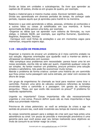 Divida as listas em unidades e subcategorias. Se tiver que aprender as
capitais de 20 países, divida-os em grupos de quatro, por exemplo.
Repita o material para si mesmo muitas vezes. Escrever também ajuda.
Divida seu aprendizado em diversos períodos de tempo. Ao começar cada
período, repasse aquilo que já aprendeu para mantê-lo na memória.
Relacione o que está aprendendo a idéias, pessoas, símbolos já conhecidos e
a outros fatos ou coisas já solidificados em sua memória. A forma
aproximada da Itália parece uma bota, por exemplo.
-Organize as idéias que vai aprender num sistema de fórmulas, ou num
código, o método SQ3R, por exemplo, que significa Sumariar, Questionar,
Registrar, Responder, Revisar.
-Carregue com você fichas de anotações e use em momentos vagos para
memorizar, enquanto espera algo.
7.19 - SOLUÇÃO DE PROBLEMAS
Organizar a maneira de encarar um problema já é meio caminho andado na
sua solução. Algumas orientações que ajudarão você a manter-se alerta e
ultrapassar os obstáculos com sucesso:
-Não complique seus problemas sem necessidade: parece haver uma lei em
nossa sociedade, escrita não se sabe por quem, impedindo qualquer coisa de
ser simples. Ao tentar resolver um problema, procure primeiro uma solução
simples e satisfatória. Isto pode lhe economizar muito tempo.
Aborde o problema de forma criativa: contam uma história de um caminhão
que ficou preso numa passagem sob outra estrada, por estar com excesso de
altura de carga.
Um grupo de engenheiros foi chamado ao local para resolver como tirar o
caminhão. Fizeram uma série de cálculos complexos referentes às tensões
envolvidas entre o caminhão e a passagem. Um garoto da vizinhança
perguntou: "Moço, por que vocês não esvaziam os pneus?" O problema foi
resolvido rapidamente.
Urgente ou importante? Coisas importantes não são necessariamente
urgentes e vice-versa. Procure definir quais são as mais importantes e faça
delas sua prioridade máxima.
Previna-se de crises potenciais: se você se antecipa às crises e age no
sentido de preveni-las, você está investindo seu tempo de maneira sábia.
As coisas raramente passam para o estágio de crise sem que haja antes uma
advertência ou sinal. Um pouco de previsão e manutenção preventiva é uma
garantia para que você possa usar seu tempo realizando seus objetivos ao
invés de consumi-lo ao tentar reagir às crises.
Acessado pelo site www.qualityall.net.com, em 22/09/2003

32

 