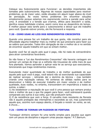 Coloque seu Subconsciente para Funcionar: as decisões importantes são
tomadas pelo subconsciente. Algumas de nossas capacidades para resolver
problemas, as de maior valor, estão situadas em algum lugar abaixo do nível
de percepção. Às vezes temos problemas em encontrar soluções
simplesmente porque estamos nos espremendo contra a parede para achar
uma. A ansiedade e a tensão que criamos, aflitos para descobrir a saída,
danifica nossa habilidade criativa, assim como leva ao desperdício do tempo.
É melhor passar esta tarefa para o subconsciente e deixar que ele trabalhe
para você. Quando estiver pronto, ele lhe fornecerá a resposta.
7.20 - COMO USAR AS LEIS DOS RENDIMENTOS CRESCENTES
Quando uma pessoa faz um trabalho de que gosta, não constitui para ela
dificuldade alguma trabalhar mais ou melhor do que precisaria para fazer jus
ao salário que percebe. Todos têm obrigação de dar o melhor de si no sentido
de encontrar aquele trabalho em que se sintam melhor.
Quando você faz só aquilo pelo qual é pago, não há nada de extraordinário
para atrair comentários favoráveis.
Se não fosse a "Lei dos Rendimentos Crescentes" não haveria vantagem em
semear um campo de trigo se a colheita não trouxesse de volta mais do que
fora plantado. Vamos aprender a aplicar esta lei ao serviço que executamos,
tencionando que traga rendimentos maiores.
Executando maior quantidade de trabalho e de melhor qualidade do que
aquele pelo qual você é pago, você estará não só exercitando sua capacidade
de realizar serviços - retirando daí o domínio da técnica - mas também
criando uma reputação valiosa. Há centenas de sólidas razões para se
desenvolver o hábito de executar trabalho em maior volume e de melhor
qualidade, duas razões, no entanto, transcendem em importância a todas as
outras, a saber:
1) Ao estabelecer a reputação de que você é uma pessoa que sempre produz
mais e melhor do que o que lhe pagam para fazer, você sobressairá quando
comparado aos outros à sua volta, que não produzem tanto.
2) É da resistência que vem a força. O carvalho mais resistente da floresta
não é aquele protegido das intempéries e escondido ao sol, mas justamente
aquele que, sozinho num espaço aberto, é forçado a resistir ao vento, ao sol,
à chuva...
7.21 - COMO SE TORNAR UM FAZEDOR DE FORTUNA
"Conseguir dinheiro sempre foi uma tarefa simples para aqueles que agem
com um pouco de disciplina e seguem umas poucas regras." P.T.Barnum.

Acessado pelo site www.qualityall.net.com, em 22/09/2003

33

 