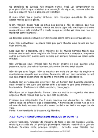 Os princípios do sucesso não mudam nunca. Você vai compreender os
princípios básicos que norteiam a acumulação de riquezas, mesmo sabendo
que só a riqueza não é a garantia de felicidade.
O mais difícil não é ganhar dinheiro, mas conseguir guardá-lo. Ou seja,
gastar menos que se ganha.
O Dr. Franklin disse: "São os olhos dos outros e não os nossos, que nos
arruínam. Se o mundo inteiro, menos eu, fosse cego, não me importaria com
roupas finas e bela mobília."É o medo do que o vizinho vai dizer que nos faz
trabalhar como escravos".
As despesas podem e devem ser diminuídas assim como as extravagâncias.
Evite ficar endividado: Há pouca coisa pior para afundar uma pessoa do que
ficar endividada.
Seja qual for o trabalho, dê o máximo de si: Muitos homens fazem sua
fortuna conduzindo seus negócios de forma cuidadosa e completa, enquanto
outros permanecem pobres para sempre por sempre fazerem as coisas pela
metade.
Não ultrapasse seus limites: Não há maior engano do que quando uma
pessoa acredita que vai ser bem-sucedida com dinheiro emprestado.
Não dissipe suas forças: Não se envolva em mais de um tipo de negócio e
mantenha-se naquele que escolher, fielmente, até ser bem-sucedido ou até
que sua própria experiência lhe aponte o momento de abandoná-lo.
Cuidado com as "operações externas": Se um homem tem bastante dinheiro,
deve investí-lo em tudo que acenar com o sucesso e que pode beneficiar a
humanidade. Cuidado com hábitos nocivos, como jogos.
Não fique por aí tagarelando: Nunca conte aos outros os segredos dos seus
negócios. Muito menos diga por aí que está perdendo.
Preserve sua integridade: Ela é mais preciosa que diamantes ou rubis. O
ganho ilegal de dinheiro logo é descoberto. A honestidade estrita não só é o
alicerce de todo sucesso financeiro como também em todos os aspectos da
vida.
Fonte: A universidade do Sucesso, Og Mandino
7.22 - COMO TRANSFORMAR SEUS DESEJOS EM OURO - 1
Andrew Carnegie, fundador da indústria de ferro e aço nos Estados Unidos,
relata que através de um princípio psicológico, realizou maravilhas e ganhou
fortuna. Baseado neste princípio simples,
formulou uma filosofia que
Acessado pelo site www.qualityall.net.com, em 22/09/2003

34

 