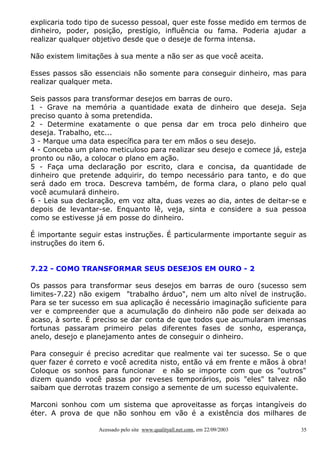 explicaria todo tipo de sucesso pessoal, quer este fosse medido em termos de
dinheiro, poder, posição, prestígio, influência ou fama. Poderia ajudar a
realizar qualquer objetivo desde que o deseje de forma intensa.
Não existem limitações à sua mente a não ser as que você aceita.
Esses passos são essenciais não somente para conseguir dinheiro, mas para
realizar qualquer meta.
Seis passos para transformar desejos em barras de ouro.
1 - Grave na memória a quantidade exata de dinheiro que deseja. Seja
preciso quanto à soma pretendida.
2 - Determine exatamente o que pensa dar em troca pelo dinheiro que
deseja. Trabalho, etc...
3 - Marque uma data específica para ter em mãos o seu desejo.
4 - Conceba um plano meticuloso para realizar seu desejo e comece já, esteja
pronto ou não, a colocar o plano em ação.
5 - Faça uma declaração por escrito, clara e concisa, da quantidade de
dinheiro que pretende adquirir, do tempo necessário para tanto, e do que
será dado em troca. Descreva também, de forma clara, o plano pelo qual
você acumulará dinheiro.
6 - Leia sua declaração, em voz alta, duas vezes ao dia, antes de deitar-se e
depois de levantar-se. Enquanto lê, veja, sinta e considere a sua pessoa
como se estivesse já em posse do dinheiro.
É importante seguir estas instruções. É particularmente importante seguir as
instruções do item 6.
7.22 - COMO TRANSFORMAR SEUS DESEJOS EM OURO - 2
Os passos para transformar seus desejos em barras de ouro (sucesso sem
limites-7.22) não exigem "trabalho árduo", nem um alto nível de instrução.
Para se ter sucesso em sua aplicação é necessário imaginação suficiente para
ver e compreender que a acumulação do dinheiro não pode ser deixada ao
acaso, à sorte. É preciso se dar conta de que todos que acumularam imensas
fortunas passaram primeiro pelas diferentes fases de sonho, esperança,
anelo, desejo e planejamento antes de conseguir o dinheiro.
Para conseguir é preciso acreditar que realmente vai ter sucesso. Se o que
quer fazer é correto e você acredita nisto, então vá em frente e mãos à obra!
Coloque os sonhos para funcionar e não se importe com que os "outros"
dizem quando você passa por reveses temporários, pois "eles" talvez não
saibam que derrotas trazem consigo a semente de um sucesso equivalente.
Marconi sonhou com um sistema que aproveitasse as forças intangíveis do
éter. A prova de que não sonhou em vão é a existência dos milhares de
Acessado pelo site www.qualityall.net.com, em 22/09/2003

35

 