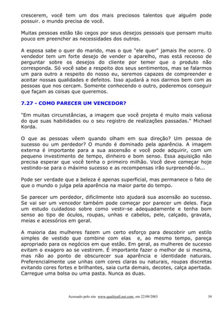 crescerem, você tem um dos mais preciosos talentos que alguém pode
possuir. o mundo precisa de você.
Muitas pessoas estão tão cegos por seus desejos pessoais que pensam muito
pouco em preencher as necessidades dos outros.
A esposa sabe o quer do marido, mas o que "ele quer" jamais lhe ocorre. O
vendedor tem um forte desejo de vender o aparelho, mas está receoso de
perguntar sobre os desejos do cliente por temer que o produto não
corresponda. Só você sabe a respeito dos seus sentimentos, mas se falarmos
um para outro a respeito do nosso eu, seremos capazes de compreender e
aceitar nossas qualidades e defeitos. Isso ajudará a nos darmos bem com as
pessoas que nos cercam. Somente conhecendo o outro, poderemos conseguir
que façam as coisas que queremos.
7.27 - COMO PARECER UM VENCEDOR?
"Em muitas circunstâncias, a imagem que você projeta é muito mais valiosa
do que suas habilidades ou o seu registro de realizações passadas." Michael
Korda.
O que as pessoas vêem quando olham em sua direção? Um pessoa de
sucesso ou um perdedor? O mundo é dominado pela aparência. A imagem
externa é importante para a sua ascensão e você pode adquirir, com um
pequeno investimento de tempo, dinheiro e bom senso. Essa aquisição não
precisa esperar que você tenha o primeiro milhão. Você deve começar hoje
vestindo-se para o máximo sucesso e as recompensas irão surpreendê-lo...
Pode ser verdade que a beleza é apenas superficial, mas permanece o fato de
que o mundo o julga pela aparência na maior parte do tempo.
Se parecer um perdedor, dificilmente isto ajudará sua ascensão ao sucesso.
Se vai ser um vencedor também pode começar por parecer um deles. Faça
um estudo cuidadoso sobre como vestir-se adequadamente e tenha bom
senso ao tipo de óculos, roupas, unhas e cabelos, pele, calçado, gravata,
meias e acessórios em geral.
A maioria das mulheres fazem um certo esforço para descobrir um estilo
simples de vestido que combine com elas e, ao mesmo tempo, pareça
apropriado para os negócios em que estão. Em geral, as mulheres de sucesso
evitam o exagero ao se vestirem. É importante fazer o melhor de si mesma,
mas não ao ponto de obscurecer sua aparência e identidade naturais.
Preferencialmente use unhas com cores claras ou naturais, roupas discretas
evitando cores fortes e brilhantes, saia curta demais, decotes, calça apertada.
Carregue uma bolsa ou uma pasta. Nunca as duas.

Acessado pelo site www.qualityall.net.com, em 22/09/2003

39

 