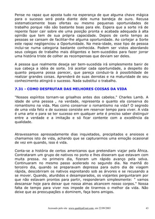 Pense no rapaz que aposta tudo na esperança de que alguma chave mágica
para o sucesso será posta diante dele numa bandeja de ouro. Recusa
sistematicamente boas ofertas ou mesmo pequenas oportunidades de
trabalho porque não são bastante boas para ele. Espera que a sorte irá de
repente fazer cair sobre ele uma posição pronta e acabada adequada à alta
opinião que tem de sua própria capacidade. Depois de certo tempo as
pessoas se cansam de facilitar-lhe alguma oportunidade. Ao cortejar a Sorte
este rapaz negligenciou a Oportunidade. Na meia-idade, esse tipo de pessoa
inclui-se numa categoria bastante conhecida. Podem ser vistos abordando
seus colegas de trabalho mais diligentes e bem-sucedidos para fazer jorrar
uma história triste de colher as recompensas que deviam ser deles.
A pessoa que realmente deseja ser bem-sucedida irá simplesmente banir de
sua cabeça a idéia de sorte. Irá aceitar cada oportunidade, a despeito do
quanto pequena possa parecer, que pareça conduzi-la à possibilidade de
realizar grandes coisas. Aprenderá de suas derrotas e na maturidade de seu
conhecimento atingirá o sucesso. Nada substitui o trabalho.
7.31 - COMO DESFRUTAR DAS MELHORES COISAS DA VIDA
"Nossos espíritos tornam-se grisalhos antes dos cabelos." Charles Lamb. A
idade de uma pessoa , na verdade, representa o quanto ela conserva do
romantismo na vida. Mas como conservar o romantismo na vida? O segredo
de uma vida feliz e de sucesso consiste em reservar tempo para viver. A vida
é uma arte e para se ter sucesso em qualquer arte é preciso saber distinguir
entre a verdade e a imitação e só ficar contente com a excelência da
qualidade.
Atravessamos apressadamente dias inquietados, precipitados e ansiosos e
chamamos isto de vida, achando que se capturarmos uma emoção ocasional
de vez em quando, isso é vida.
Conta-se a história de certos americanos que pretendiam viajar pela África.
Contrataram um grupo de nativos no porto e lhes disseram que estavam com
muita pressa. no primeiro dia, fizeram um rápido avanço pela selva.
Continuaram no mesmo passo acelerado no segundo dia. Na manhã do
terceiro dia, quando se preparavam depressa para outro dia de viagem
rápida, descobriram os nativos espreitando sob as árvores e se recusando a
se mover. Quando, aturdidos e desamparados, os viajantes perguntaram por
que não estavam prontos para partir, responderam simplesmente: " vamos
descansar hoje para deixar que nossa almas alcancem nosso corpos." Nossa
falta de tempo para viver nos impede de tirarmos o melhor da vida. Não
deixe que as preocupações o dominem, faça bons amigos.

Acessado pelo site www.qualityall.net.com, em 22/09/2003

43

 