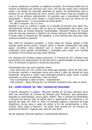 O quarto obstáculo é escolher os objetivos errados. Os chineses falam de um
homem de Beijing que sonhava com ouro. Um dia ele vestiu seus melhores
trajes e se dirigiu ao mercado apinhado de gente. Foi diretamente para a
barraca de um comerciante de ouro, roubou uma bolsa cheia de moedas de
ouro e foi-se embora calmamente. Os guardas que o prenderam ficaram
atordoados: - Porque você roubou o comerciante de ouro em plena luz do
dia? - perguntaram. - E na presença de tanta gente?
- Eu não vi ninguém. Só vi o ouro.
Quando o ouro ou a glória, o poder ou a posição se tornam uma idéia fixa,
normalmente ficamos cegos não só para as necessidades dos outros mas
também para as nossas próprias necessidades. Descobrir depois de muitos
anos de luta que alcançar o objetivo de nossos esforços não trará felicidade,
é muito triste. A maioria de nós acoberta o erro através dos anos pois mais
nenhuma escolha é possível.
Aqui está um paradoxo perigoso: a maior parte de nossas opções é feita
quando ainda somos jovens; mesmo assim o homem responsável não pode
seguir conselhos, deve descobrir por si mesmo tudo sobre a vida. É
necessário uma grande honestidade e seriedade para fazer uma escolha
confiante e firme antes que seja tarde demais.
Um discípulo de Confúcio estava pescando. O Príncipe de Ch'u mandou dois
funcionários lhe perguntarem se ele assumiria a administração da herança de
Ch'u. O discípulo os ignorou e continuou pescando.
Pressionado para dar uma resposta, disse:
- Ouvi dizer que em Ch'u existe uma tartaruga sagrada, morta há 300 anos.
O príncipe mantém a tartaruga numa arca sobre o altar do templo de seus
ancestrais. Pergunto a vocês: esta tartaruga preferiria estar morta e sendo
venerada, ou viva e arrastando o rabo na lama?
- Viva e arrastando o rabo na lama - responderam.
- Vão embora! - disse Chuang-tzu. Eu também arrastarei meu rabo na lama!
8.5 - COMO VENCER AS "DEZ" CAUSAS DO FRACASSO
O Quinto obstáculo é o atalho. "Maureen Conolly de 16 anos, derrotou Doris
Hart nas semifinais do Torneio de Simples para Mulheres. Sua adversária,
segundo os especialistas, nunca jogou melhor. Mas a campeã de Wimbledon
e favorita do torneio não foi páreo para a adolescente da Califórnia e foi
derrota set após set. Mary H. Hare, ex-campeã inglesa e veterana da Copa
Wightman, correu para o salão de jantar a fim de cumprimentar a Srta.
Conolly. Mary disse à Maureen: "se puder ficar pronta em 30 minutos eu
gostaria de treinar!" Jogaram por mais de uma hora.
No dia seguinte, Maureen ganhou o Campeonato Nacional.

Acessado pelo site www.qualityall.net.com, em 22/09/2003

46

 