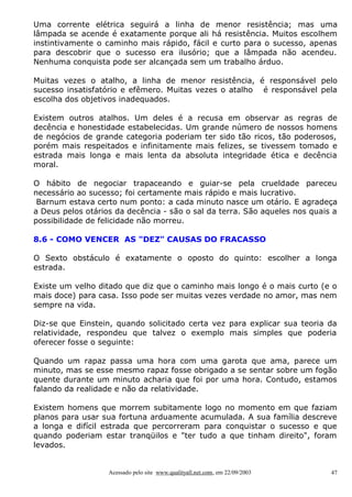 Uma corrente elétrica seguirá a linha de menor resistência; mas uma
lâmpada se acende é exatamente porque ali há resistência. Muitos escolhem
instintivamente o caminho mais rápido, fácil e curto para o sucesso, apenas
para descobrir que o sucesso era ilusório; que a lâmpada não acendeu.
Nenhuma conquista pode ser alcançada sem um trabalho árduo.
Muitas vezes o atalho, a linha de menor resistência, é responsável pelo
sucesso insatisfatório e efêmero. Muitas vezes o atalho é responsável pela
escolha dos objetivos inadequados.
Existem outros atalhos. Um deles é a recusa em observar as regras de
decência e honestidade estabelecidas. Um grande número de nossos homens
de negócios de grande categoria poderiam ter sido tão ricos, tão poderosos,
porém mais respeitados e infinitamente mais felizes, se tivessem tomado e
estrada mais longa e mais lenta da absoluta integridade ética e decência
moral.
O hábito de negociar trapaceando e guiar-se pela crueldade pareceu
necessário ao sucesso; foi certamente mais rápido e mais lucrativo.
Barnum estava certo num ponto: a cada minuto nasce um otário. E agradeça
a Deus pelos otários da decência - são o sal da terra. São aqueles nos quais a
possibilidade de felicidade não morreu.
8.6 - COMO VENCER AS "DEZ" CAUSAS DO FRACASSO
O Sexto obstáculo é exatamente o oposto do quinto: escolher a longa
estrada.
Existe um velho ditado que diz que o caminho mais longo é o mais curto (e o
mais doce) para casa. Isso pode ser muitas vezes verdade no amor, mas nem
sempre na vida.
Diz-se que Einstein, quando solicitado certa vez para explicar sua teoria da
relatividade, respondeu que talvez o exemplo mais simples que poderia
oferecer fosse o seguinte:
Quando um rapaz passa uma hora com uma garota que ama, parece um
minuto, mas se esse mesmo rapaz fosse obrigado a se sentar sobre um fogão
quente durante um minuto acharia que foi por uma hora. Contudo, estamos
falando da realidade e não da relatividade.
Existem homens que morrem subitamente logo no momento em que faziam
planos para usar sua fortuna arduamente acumulada. A sua família descreve
a longa e difícil estrada que percorreram para conquistar o sucesso e que
quando poderiam estar tranqüilos e "ter tudo a que tinham direito", foram
levados.

Acessado pelo site www.qualityall.net.com, em 22/09/2003

47

 
