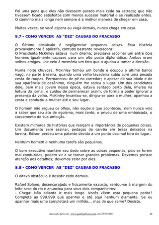Foi uma pena que eles não tivessem parado mais cedo na estrada; que não
tivessem ficado satisfeitos com menos sucesso material e se realizado antes.
O caminho mais longo nem sempre é a melhor maneira de chegar em casa.
Muitas vezes, se você espera ou viaja demais, nunca chega em casa.
8.7 - COMO VENCER AS "DEZ" CAUSAS DO FRACASSO
O Sétimo obstáculo é negligenciar pequenas coisas. Esta história
provavelmente é apócrifa, contudo bastante reveladora:
O Presidente McKinley estava num dilema; precisava escolher um entre dois
homens igualmente capazes para um alto posto diplomático. Ambos eram
velhos amigos. Lhe veio à memória um fato que o ajudou a tomar a decisão.
Numa noite chuvosa, Mckinley tomou um bonde e ocupou o último banco
vago, na parte traseira, quando uma velha lavadeira subiu com uma pesada
cesta de roupas. Permaneceu de pé no corredor; e apesar de sua idade e de
sua aparência de desânimo, ninguém lhe cedeu o lugar. Um dos candidatos
dele, bem mais jovem nessa época, estava sentado perto dela, imerso na
leitura do jornal, e cuidou de permanecer assim, de forma a poder ignorar a
presença da velha. McKinley levantou-se, dirigiu-se para a mulher, apanhou a
cesta e conduziu a mulher até o seu lugar.
O homem não ergueu os olhos, não soube o que aconteceu, nem nunca veio
a saber que seu ato de egoísmo, mais tarde, o privou de uma embaixada, o
coroamento de sua ambição.
Existem milhares de histórias que realçam a importância de pequenas coisas.
Um documento sem assinar, pedaços de carvão em brasa deixados na
lareira; Edison perdeu uma patente devido a um ponto decimal fora de lugar.
Nenhum homem e nenhuma tarefa são pequenos.
O bom executivo mantém seu dedo sobre as coisas pequenas, pois se forem
mal conduzidas, podem vir a se tornar grandes problemas. Devemos prestar
atenção aos detalhes; devemos zelar por eles.
8.8 - COMO VENCER AS "DEZ" CAUSAS DO FRACASSO
O oitavo obstáculo é desistir cedo demais.
Rafael Solano, desencorajado e fisicamente exausto, sentou-se à margem do
leito seco do rio e anunciou para seus dois companheiros:
- Chega! Não adianta ir mais longe. Vocês vêem esta pequena pedra?
Completa as 999.999 que apanhei e até aqui nenhum diamante. Se eu
apanhar mais uma completará um milhão... mas de que serve? Desisto.

Acessado pelo site www.qualityall.net.com, em 22/09/2003

48

 