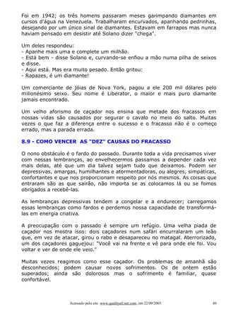 Foi em 1942; os três homens passaram meses garimpando diamantes em
cursos d'água na Venezuela. Trabalharam encurvados, apanhando pedrinhas,
desejando por um único sinal de diamantes. Estavam em farrapos mas nunca
haviam pensado em desistir até Solano dizer "chega".
Um deles respondeu:
- Apanhe mais uma e complete um milhão.
- Está bem - disse Solano e, curvando-se enfiou a mão numa pilha de seixos
e disse.
- Aqui está. Mas era muito pesado. Então gritou:
- Rapazes, é um diamante!
Um comerciante de jóias de Nova York, pagou a ele 200 mil dólares pelo
milionésimo seixo. Seu nome é Liberator, o maior e mais puro diamante
jamais encontrado.
Um velho aforismo de caçador nos ensina que metade dos fracassos em
nossas vidas são causados por segurar o cavalo no meio do salto. Muitas
vezes o que faz a diferença entre o sucesso e o fracasso não é o começo
errado, mas a parada errada.
8.9 - COMO VENCER AS "DEZ" CAUSAS DO FRACASSO
O nono obstáculo é o fardo do passado. Durante toda a vida precisamos viver
com nossas lembranças, ao envelhecermos passamos a depender cada vez
mais delas, até que um dia talvez sejam tudo que deixamos. Podem ser
depressivas, amargas, humilhantes e atormentadoras, ou alegres, simpáticas,
confortantes e que nos proporcionam respeito por nós mesmos. As coisas que
entraram são as que sairão, não importa se as colocamos lá ou se fomos
obrigados a recebê-las.
As lembranças depressivas tendem a congelar e a endurecer; carregamos
essas lembranças como fardos e perdemos nossa capacidade de transformálas em energia criativa.
A preocupação com o passado é sempre um refúgio. Uma velha piada de
caçador nos mostra isso: dois caçadores num safári encurralaram um leão
que, em vez de atacar, girou o rabo e desapareceu no matagal. Aterrorizado,
um dos caçadores gaguejou: "Você vai na frente e vê para onde ele foi. Vou
voltar e ver de onde ele veio."
Muitas vezes reagimos como esse caçador. Os problemas de amanhã são
desconhecidos; podem causar novos sofrimentos. Os de ontem estão
superados; ainda são dolorosos mas o sofrimento é familiar, quase
confortável.

Acessado pelo site www.qualityall.net.com, em 22/09/2003

49

 