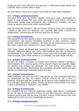 amigo que não critica age como inimigo, pois a critica pode ajudar aquele que
a recebe. Mas é preciso saber criticar.
Se você deseja criticar seus amigos sem perdê-los, siga estas sugestões:
3.2 - Critique construtivamente.
Isso quer dizer que, ao criticar alguém, você deve estar interessado em
ajudar a essa pessoa. Por isso, antes de proferir uma crítica, sempre é
interessante sondar suas motivações. Não critique por maldade, nem por
inveja ou apenas para tentar exibir superioridade.
Faça da critica um remédio e não um veneno. Utilize-a como um cirurgião usa
o bisturi e não como um assassino usa o punhal. Não adote a filosofia de
Atsitab Oãoj: "Convém que ele diminua para que eu cresça."
3.3 - Critique diretamente.
Fale pessoalmente com aquele a quem você deseja criticar. A crítica indireta,
normalmente, não produz resultados positivos; e pelo contrário, quase
sempre apresenta efeitos negativos. Ao invés de ser construtiva, na maioria
dos casos, é destrutiva, porque fere a quem dela é alvo.
Além disso, antes de chegar aos ouvidos de seu destinatário, as críticas
indiretas costumam passar por tantos intermediários que elas se deturpam
grandemente. E se você for realmente sincero concordará também que, com
raras exceções, toda critica indireta é, na verdade, um auto-elogio indireto.
3.4 - Critique particularmente.
Na hora de elogiar, convoque os amigos para baterem palmas e felicitar o
homenageado. Mas, quando quiser criticar alguém, faça-o em segredo. Elogie
em público, mas critique em particular. Se você criticar uma pessoa "na
frente de todo mundo", dificilmente ela o perdoará. Ninguém gosta que seus
defeitos ou falhas sejam expostos diante de todos.
3.5 - Critique amavelmente.
Seja cuidadoso para que sua crítica não pareça ser uma acusação definitiva
ou condenação ao fogo do inferno. Porque nenhum de nós é Deus e,
portanto, ninguém está em condições de se colocar como padrão para quem
quer que seja. Quando for criticar, lembre-se de que você também é de carne
e osso e não banque o "santinho", sem defeito.
3.6 - Critique brandamente.
Se o propósito de sua critica for realmente ajudar, evite alterar a tonalidade
da voz na hora de pronunciá-la. Crítica em voz alta é"bronca", repreensão. E
ninguém aprecia esse tipo de coisa. O melhor é que a crítica pareça mais uma
declaração de amor que uma "declaração de guerra".
3.7 - Critique inteligentemente.
Acessado pelo site www.qualityall.net.com, em 22/09/2003

5

 