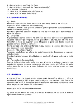 8 - Preparação do que Você Irá Falar
9 - Preparação do que você vai Falar (continuação)
10 - Tipos de Discursos
11 - Discurso para Persuadir e Informativo
12 - Discurso para Entretenimento
9.1 - SUPERANDO-SE
a) - Medo
Primeiro: você não é a única pessoa que tem medo de falar em público;
Segundo: é útil certa dose de nervosismo;
Terceiro: a maioria dos grandes oradores jamais perderam completamente o
medo de falar em público;
Quarto: a principal causa do medo é o fato de você não estar acostumado a
falar em público.
b) - Bloqueios
Repreensões e cortes sofridos na formação de nossa personalidade podem ter
causado bloqueios psicológicos. Agora que estamos adultos, não adianta mais
lamentar, é hora de superar esses bloqueios e para isso basta seguir os
passos corretos e termos vontade.
Primeiro: faça uma análise criteriosa de seu passado e entenda as origens e o
que causaram esses bloqueios;
Segundo: não culpe ninguém;
Terceiro: estabeleça um plano de auto-treinamento direcionado a superar
esta barreira;
Quarto: transforme suas dificuldades em combustível, para cada vez ir mais
longe.
c) - Formação da Personalidade
Somos influenciados pelo meio em que vivemos e estamos sempre nos
adaptando ao meio e quanto mais passa o tempo, menor a influência do meio
sobre nossa forma de ser e mais fechados ao meio nos tornamos, por isso
mude logo.
9.2 - POSTURA
A postura é um dos aspectos mais importantes da oratória pública. O público
qualificará a pessoa não só por sua mensagem, mas também pela forma de
apresentá-la. Você já deve estar preparado antes mesmo de levantar-se para
falar. Aspectos que devem ser observados:
COMO POSICIONAR-SE CORRETAMENTE
a) Sinta os pés firmes no chão, não muito afastados um do outro e avance
ligeiramente um dos joelhos;

Acessado pelo site www.qualityall.net.com, em 22/09/2003

51

 
