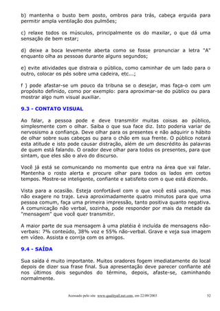 b) mantenha o busto bem posto, ombros para trás, cabeça erguida para
permitir ampla ventilação dos pulmões;
c) relaxe todos os músculos, principalmente os do maxilar, o que dá uma
sensação de bem estar;
d) deixe a boca levemente aberta como se fosse pronunciar a letra "A"
enquanto olha as pessoas durante alguns segundos;
e) evite atividades que distraia o público, como caminhar de um lado para o
outro, colocar os pés sobre uma cadeira, etc...;
f ) pode afastar-se um pouco da tribuna se o desejar, mas faça-o com um
propósito definido, como por exemplo: para aproximar-se do público ou para
mostrar algo num visual auxiliar.
9.3 - CONTATO VISUAL
Ao falar, a pessoa pode e deve transmitir muitas coisas ao público,
simplesmente com o olhar. Saiba o que sua face diz. Isto poderia variar de
nervosismo a confiança. Deve olhar para os presentes e não adquirir o hábito
de olhar sobre suas cabeças ou para o chão em sua frente. O público notará
esta atitude e isto pode causar distração, além de um descrédito às palavras
de quem está falando. O orador deve olhar para todos os presentes, para que
sintam, que eles são o alvo do discurso.
Você já está se comunicando no momento que entra na área que vai falar.
Mantenha o rosto alerta e procure olhar para todos os lados em certos
tempos. Mostre-se inteligente, confiante e satisfeito com o que está dizendo.
Vista para a ocasião. Esteja confortável com o que você está usando, mas
não exagere no traje. Leva aproximadamente quatro minutos para que uma
pessoa comum, faça uma primeira impressão, tanto positiva quanto negativa.
A comunicação não verbal, sozinha, pode responder por mais da metade da
"mensagem" que você quer transmitir.
A maior parte de sua mensagem à uma platéia é incluída de mensagens nãoverbais: 7% conteúdo, 38% voz e 55% não-verbal. Grave e veja sua imagem
em vídeo. Assista e corrija com os amigos.
9.4 - SAÍDA
Sua saída é muito importante. Muitos oradores fogem imediatamente do local
depois de dizer sua frase final. Sua apresentação deve parecer confiante até
nos últimos dois segundos do término, depois, afaste-se, caminhando
normalmente.

Acessado pelo site www.qualityall.net.com, em 22/09/2003

52

 