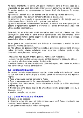 Ao falar, mantenha o corpo um pouco inclinado para a frente. Isto dá a
impressão de que você tem muito interesse em comunicar-se com o público.
Os gestos podem ser considerados o "toque final" do discurso. Os gestos
devem ser:
a) naturais - devem estar de acordo com as idéias e palavras do orador;
b) espontâneos - não devem parecer artificiais e planejados;
c) somente o necessário e representar a mensagem, de acordo com as
palavras que falar. (Se falar sol, o gesto é para o alto);
d) pouco freqüentes - não fale com as mãos. A voz é a sua arma principal. Os
gestos simplesmente ajudam a destacar as idéias transmitidas pela voz.
Utilize gestos significativos.
Evite colocar as mãos nos bolsos ou mexer com moedas, chaves, etc. Não
balançar-se para trás e para frente apoiando-se nos calcanhares. Evite
utilizar gestos inúteis, como coçar o nariz, as orelhas, os olhos ou a cabeça,
quando lhe faltarem palavras.
Estes gestos se transformam em hábitos e diminuem o efeito de suas
palavras. Mostre-se natural.
Se não utilizar os gestos de forma correta, o público se concentrará em suas
mãos, tentando talvez, adivinhar qual será seu próximo gesto e não
prestando atenção a sua mensagem.
- Os gestos não devem irritar o público, nem serem repetitivos
- não devem ser usados para enumerar pontos; (primeiro, segundo, etc...)
- os gestos não devem ser motivo de distração.
- devem começar de cima e terminar onde começam. Não mova as mãos a
não ser que haja motivo para fazê-lo.
9.7 - O USO DAS PAUSAS
As pausas permitem que o orador respire, possa mudar o tom de voz, pense
no que vai dizer e permite que o público pense no que foi dito. Eis algumas
regras:
# Faça uma pausa quando começar a falar;
# Faça uma pausa quando for necessário pela pontuação;
# Quando fizer uma pausa, faça-a claramente. Evite os ruídos indefinidos
durante a pausa;
# Nunca faça uma pausa depois de um artigo ou uma preposição ( ex: o, a,
de, para, etc...)
# Varie a duração das pausas.
9.8 - O QUE AGRADA AO PÚBLICO
# Trate bem as pessoas
# Respeite o horário que foi determinado para você falar, terminado seu
discurso dentro do tempo estipulado.
# Use palavras conhecidas mas não vulgares

Acessado pelo site www.qualityall.net.com, em 22/09/2003

54

 