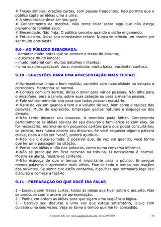 # Frases simples, orações curtas, com pausas freqüentes. Isso permite que o
público capte as idéias uma a uma.
# A simplicidade deve ser seu guia
# Conhecimento da matéria. Não tente falar sobre algo que não esteja
plenamente familiarizado
# Sinceridade. Não finja. O público percebe quando o estão enganando.
# Entusiasmo. Deixe seu entusiasmo reluzir. Nunca se criticou um orador por
ser muito entusiasta
9.9 - AO PÚBLICO DESAGRADA:
- demorar muito antes que se comece a tratar do assunto;
- discursos muito longos;
- muito material com muitos detalhes irritantes;
- uma voz desagradável: dura, monótona, muito baixa, vacilante, confusa.
9.10 - SUGESTÕES PARA UMA APRESENTAÇÃO MAIS EFICAZ:
#-Apresente-se limpo e bem vestido, caminhe com naturalidade no estrado e
corredores. Mantenha-se normal.
#-Comece com um sorriso, dirija o olhar para várias pessoas. Não olhe para
o microfone, para a janela, sobre suas cabeças ou para a mesma pessoa.
#-Fale suficientemente alto para que todos possam escutá-lo.
#-Varie de vez em quando o tom e o volume de voz, bem como a rapidez das
palavras. Mude de expressão. Empregue gestos naturais e esqueça-se dos
demais.
#-Não tente decorar seu discurso. A memória pode falhar. Compreenda
perfeitamente as idéias básicas do seu discurso e familiarize-se com elas. Se
for necessário, escreva-as em pequenos cartões para que possa consultá-los,
se preciso, mas nunca decore seu discurso. Se você esquecer alguma palavra
chave, nada a não ser "você", poderá ajudá-lo.
#-Não leia o discurso todo. É possível que, de vez em quando, você tenha
que ler uma passagem ou citação.
#-Pense nas idéias e não nas palavras, como numa conversa informal.
#-Não se preocupe em ficar nervoso na tribuna. O nervosismo é normal.
Mostre-se alerta, mostre-se contente.
#-Não esqueça de que o tempo é importante para o público. Empregue
menos palavras e apresente mais idéias. Fixe-se todo o tempo nas reações
dos ouvintes. Se sentir que estão cansados, diga-lhes que terminará logo seu
discurso e comece a fazê-lo.
9.11 - PREPARAÇÃO DO QUE VOCÊ IRÁ FALAR
1 - Escreva com frases curtas, todas as idéias que tiver sobre o assunto. Não
se preocupe com a ordem de apresentação.
2 - Ponha em ordem as idéias para que sigam uma seqüência lógica.
3 - Escreva seu discurso e uma vez que esteja satisfatório, leia-o com
cuidado uma seis vezes. Veja se toma o tempo que lhe foi concedido.
Acessado pelo site www.qualityall.net.com, em 22/09/2003

55

 
