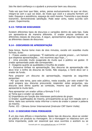 Isto lhe dará confiança e o ajudará a pronunciar bem seu discurso.
Toda vez que tiver que falar, antes, pense exclusivamente no que vai dizer,
integre-se com o que vai dizer, de modo que você e o assunto formem um
todo. Esqueça a assistência, esqueça de você mesmo. Transmita o que deseja
transmitir, demonstrando satisfação. Pode estar certo, todos ouvirão com
prazer. Experimente.
9.13- TIPOS DE DISCURSOS
Existem diferentes tipos de discursos e variações dentro de cada tipo. Cada
um apresenta-se de maneira diferente. O orador precisa conhecer as
diferentes classes de discursos. A seguir, apresentamos algumas regras para
as diferentes classes de discursos:
9.14 - DISCURSOS DE APRESENTAÇÃO
Seja breve. Nunca tome mais de dois minutos, exceto em ocasiões muito
formais. Evite:
1 - Frases usadas e pomposas: "É realmente um grande prazer... um homem
que dispensa apresentações... nos reunimos aqui hoje...".
2 - Uma previsão muito exagerada do muito que o público vai gostar. O
orador apresentado pode não corresponder.
3 - Exageros quanto as qualidades e triunfos do orador.
4 - Excessiva ênfase na apresentação. Seu discurso de apresentação não
deve tirar o brilho do discurso de fundo. Não esqueça, o herói deve ser o
orador de fundo.
Para preparar um discurso de apresentação, responda as seguintes
perguntas:
- Por que este tema, para este público, nesta ocasião, por este orador? Se
você prepara seu discurso procurando responder estas perguntas, seu
discurso será ótimo quanto ao conteúdo, mesmo que você não saiba
apresentá-lo muito bem.
Para apresentar um orador utilize a fórmula T-I-O
a) Tema que o orador vai abordar.
b) Importância em função dos interesses particulares do grupo.
c) Orador: qualificações do mesmo, principalmente as que tem relação com o
tema. Após isso somente resta informar o nome do orador e passar a palavra
ao mesmo.
Fonte: JCI - Câmara Júnior Internacional (Instrutor CNT Itamir Violla)
9.15 - O DISCURSO PARA PERSUADIR
É um dos mais difíceis e importantes. Neste tipo de discurso, deve-se vender
ao público um produto ou mensagem. Se a mensagem se relaciona com um
tema importante, pode ser essencial que seus ouvintes o aceitem ou se
Acessado pelo site www.qualityall.net.com, em 22/09/2003

57

 