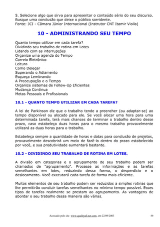5. Selecione algo que sirva para apresentar o conteúdo sério do seu discurso.
Busque uma conclusão que deixe o público sorridente.
Fonte: JCI - Câmara Júnior Internacional (Instrutor CNT Itamir Violla)

10 - ADMINISTRANDO SEU TEMPO
Quanto tempo utilizar em cada tarefa?
Dividindo seu trabalho de rotina em Lotes
Lidando com as interrupções
Organize uma agenda do Tempo
Correio Eletrônico
Leitura
Como Delegar
Superando o Adiamento
Esqueça Lembrando
A Preocupação e o Tempo
Organize sistemas de Follow-Up Eficientes
Mudança Contínua
Metas Pessoais e Profissionais
10.1 - QUANTO TEMPO UTILIZAR EM CADA TAREFA?
A lei de Parkinson diz que o trabalho tende a preencher (ou adaptar-se) ao
tempo disponível ou alocado para ele. Se você alocar uma hora para uma
determinada tarefa, terá mais chances de terminar o trabalho dentro desse
prazo, caso estabeleça duas horas para o mesmo trabalho provavelmente
utilizará as duas horas para o trabalho.
Estabeleça sempre a quantidade de horas e datas para conclusão de projetos,
provavelmente descobrirá um meio de fazê-lo dentro do prazo estabelecido
por você, e sua produtividade aumentará bastante.
10.2 - DIVIDINDO SEU TRABALHO DE ROTINA EM LOTES.
A divisão em categorias e o agrupamento de seu trabalho podem ser
chamados de "agrupamento". Processe as informações e as tarefas
semelhantes em lotes, reduzindo dessa forma, o desperdício e o
deslocamento. Você executará cada tarefa de forma mais eficiente.
Muitos elementos de seu trabalho podem ser reduzidos a simples rotinas que
lhe permitirão concluir tarefas semelhantes no mínimo tempo possível. Esses
tipos de tarefas realmente se prestam ao agrupamento. As vantagens de
abordar o seu trabalho dessa maneira são várias.

Acessado pelo site www.qualityall.net.com, em 22/09/2003

59

 