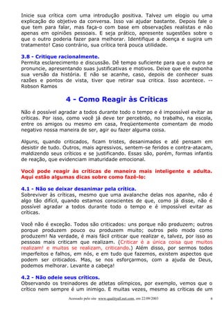 Inicie sua crítica com uma introdução positiva. Talvez um elogio ou uma
explicação do objetivo da conversa. Isso vai ajudar bastante. Depois fale o
que tem para falar, mas faça-o com base em observações realistas e não
apenas em opiniões pessoais. E seja prático, apresente sugestões sobre o
que o outro poderia fazer para melhorar. Identifique a doença e sugira um
tratamento! Caso contrário, sua crítica terá pouca utilidade.
3.8 - Critique racionalmente.
Permita esclarecimento e discussão. Dê tempo suficiente para que o outro se
pronuncie, apresentando suas justificativas e motivos. Deixe que ele exponha
sua versão da história. E não se acanhe, caso, depois de conhecer suas
razões e pontos de vista, tiver que retirar sua critica. Isso acontece. -Robson Ramos

4 - Como Reagir às Críticas
Não é possível agradar a todos durante todo o tempo e é impossível evitar as
críticas. Por isso, como você já deve ter percebido, no trabalho, na escola,
entre os amigos ou mesmo em casa, freqüentemente comentam de modo
negativo nossa maneira de ser, agir ou fazer alguma coisa.
Alguns, quando criticados, ficam tristes, desanimados e até pensam em
desistir de tudo. Outros, mais agressivos, sentem-se feridos e contra-atacam,
maldizendo seus críticos e se justificando. Essas são, porém, formas infantis
de reação, que evidenciam imaturidade emocional.
Você pode reagir às críticas de maneira mais inteligente e adulta.
Aqui estão algumas dicas sobre como fazê-lo:
4.1 - Não se deixar desanimar pela crítica.
Sobreviver às críticas, mesmo que uma avalanche delas nos apanhe, não é
algo tão difícil, quando estamos conscientes de que, como já disse, não é
possível agradar a todos durante todo o tempo e é impossível evitar as
críticas.
Você não é exceção. Todos são criticados: uns porque não produzem; outros
porque produzem pouco ou produzem muito; outros pelo modo como
produzem! Na verdade, é mais fácil criticar que realizar e, talvez, por isso as
pessoas mais criticam que realizam. (Criticar é a única coisa que muitos
realizam! e muitos se realizam, criticando.) Além disso, por sermos todos
imperfeitos e falhos, em nós, e em tudo que fazemos, existem aspectos que
podem ser criticados. Mas, se nos esforçarmos, com a ajuda de Deus,
podemos melhorar. Levante a cabeça!
4.2 - Não odeie seus críticos.
Observando os treinadores de atletas olímpicos, por exemplo, vemos que o
crítico nem sempre é um inimigo. E muitas vezes, mesmo as críticas de um
Acessado pelo site www.qualityall.net.com, em 22/09/2003

6

 