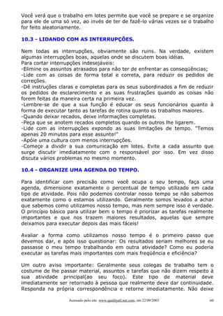 Você verá que o trabalho em lotes permite que você se prepare e se organize
para ele de uma só vez, ao invés de ter de fazê-lo várias vezes se o trabalho
for feito aleatoriamente.
10.3 - LIDANDO COM AS INTERRUPÇÕES.
Nem todas as interrupções, obviamente são ruins. Na verdade, existem
algumas interrupções boas, aquelas onde se discutem boas idéias.
Para cortar interrupções indesejáveis:
-Elimine os assuntos atrasados para não ter de enfrentar as conseqüências;
-Lide com as coisas de forma total e correta, para reduzir os pedidos de
correções.
-Dê instruções claras e completas para os seus subordinados a fim de reduzir
os pedidos de esclarecimento e as suas frustrações quando as coisas não
forem feitas da maneira certa na primeira vez.
-Lembre-se de que a sua função é educar os seus funcionários quanto à
forma de executar tanto as tarefas de rotina quanto os trabalhos maiores.
-Quando deixar recados, deixe informações completas.
-Peça que se anotem recados completos quando os outros lhe ligarem.
-Lide com as interrupções expondo as suas limitações de tempo. "Temos
apenas 20 minutos para esse assunto!"
-Apóie uma cultura com menos interrupções.
-Começe a dividir a sua comunicação em lotes. Evite a cada assunto que
surge discutir imediatamente com o responsável por isso. Em vez disso
discuta vários problemas no mesmo momento.
10.4 - ORGANIZE UMA AGENDA DO TEMPO.
Para identificar com precisão como você ocupa o seu tempo, faça uma
agenda, dimensione exatamente o percentual de tempo utilizado em cada
tipo de atividade. Pois não podemos controlar nosso tempo se não sabemos
exatamente como o estamos utilizando. Geralmente somos levados a achar
que sabemos como utilizamos nosso tempo, mas nem sempre isso é verdade.
O princípio básico para utilizar bem o tempo é priorizar as tarefas realmente
importantes e que nos trazem maiores resultados, aquelas que sempre
deixamos para executar depois das mais fáceis!
Avaliar a forma como utilizamos nosso tempo é o primeiro passo que
devemos dar, e após isso questionar: Os resultados seriam melhores se eu
passasse o meu tempo trabalhando em outra atividade? Como eu poderia
executar as tarefas mais importantes com mais freqüência e eficiência?
Um outro aviso importante: Geralmente seus colegas de trabalho tem o
costume de lhe passar material, assuntos e tarefas que não dizem respeito à
sua atividade principal(ao seu foco). Este tipo de material deve
imediatamente ser retornado à pessoa que realmente deve dar continuidade.
Responda na própria correspondência e retorne imediatamente. Não deixe
Acessado pelo site www.qualityall.net.com, em 22/09/2003

60

 