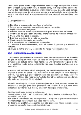 Talvez você perca muito tempo tentando dominar algo em que não é muito
bom. Delegar, apropriadamente, à pessoa certa, com experiência adequada,
é uma das habilidades executivas mais importantes. Quando você delega,
está designando uma tarefa a uma pessoa e a autoridade para executá-la,
mesmo que não transfira a sua responsabilidade pessoal, que continua com
você.
O Delegante Eficaz
1. Identifica a pessoa certa para fazer o trabalho.
2. Delega agora, dando tempo suficiente para a conclusão.
3. Expõe claramente o objetivo.
4. Fornece todas as informações necessárias para a conclusão da tarefa.
5. Certifica-se de que o staff entendeu a tarefa antes de começar a trabalhar.
6. Marca uma data para conclusão.
7. Incentiva um plano de projeto por escrito.
8. Monitora periodicamente a evolução.
9. É acessível para esclarecimentos e conselhos.
10. Assume a responsabilidade, mas dá crédito à pessoa que realizou o
trabalho.
11. Ajuda o staff a crescer, conferindo-lhe novas responsabilidades
10.8 - SUPERANDO O ADIAMENTO
O adiamento provavelmente consumirá mais tempo no seu local de trabalho
do que em qualquer outro lugar. Se você for uma pessoa que costuma adiar,
a mudança de atitude para o Faça Agora será um elemento chave para ajudálo a identificar onde existe adiamento nos seus hábitos profissionais e a
superá-lo.
A maioria das pessoas é muito inteligente, até mesmo engenhosa, no que diz
respeito a adiar as coisas. "Eu não tenho muito tempo" é uma desculpa
comum. "Eu acho que eles disseram que não estariam aqui hoje, então eu
não liguei." "Não é tão importante." A lista de motivos pelos quais uma tarefa
não pode ser concluída é interminável.
Seja tão esperto para concluir as coisas quanto o é para adiá-las. Insista até
encontrar a solução para cada problema sem adiá-lo. É aí que você deve
concentrar o poder de sua mente, e não em desculpas inteligentes.
As oito maneiras de superar o adiamento:
1) Faça agora e fará uma vez somente: Não fique lendo e relendo para fazer
uma ação. Leia e aja.
2) Clareie a sua mente: Não postergue nada. Programe o que você vai fazer e
realmente faça ou esqueça o que você não vai fazer.
3) Resolva os problemas enquanto eles são pequenos: Caso contrário seus
problemas crescerão e consumirão mais tempo.
Acessado pelo site www.qualityall.net.com, em 22/09/2003

62

 