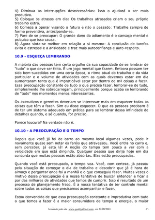 4) Diminua as interrupções desnecessárias: Isso o ajudará a ser mais
produtivo.
5) Coloque os atrasos em dia: Os trabalhos atrasados criam o seu próprio
trabalho extra.
6) Comece a operar visando o futuro e não o passado: Trabalhe sempre de
forma preventiva, antecipando-se.
7) Pare de se preocupar: O grande dano do adiamento é o cansaço mental e
psíquico que isso causa.
8) Agora sinta-se melhor em relação a si mesmo: A conclusão de tarefas
evita o estresse e a ansiedade e traz mais autoconfiança e auto-respeito.
10.9 - ESQUEÇA LEMBRANDO
A maioria das pessoas tem certo orgulho da sua capacidade de se lembrar de
"tudo" o que deve ser feito. É um jogo mental que fazem. Embora possam ter
sido bem-sucedidas em uma certa época, o ritmo atual do trabalho e da vida
particular e o volume de atividades com as quais devemos estar em dia
aumentaram tanto que é impraticável estar por dentro de mil coisas a fazer.
Essa preocupação constante de tudo o que precisa fazer, lembrar-se de tudo,
simplesmente lhe sobrecarregam, principalmente porque acaba se lembrando
de "tudo" nos momentos menos interessantes.
Os executivos e gerentes deveriam se interessar mais em esquecer todas as
coisas que têm a fazer. Sim eu disse esquecer. O que as pessoas precisam é
de ter um sistema adequado em prática para se lembrar dessa infinidade de
detalhes quando, e só quando, for preciso.
Parece loucura? Na verdade não é.
10.10 - A PREOCUPAÇÃO E O TEMPO
Depois que você já foi de carro ao mesmo local algumas vezes, pode ir
novamente quase sem notar os faróis que atravessou. Você entra no carro e,
sem perceber, já está lá! A noção do tempo tem pouco a ver com a
velocidade em que está dirigindo. Qualquer pessoa que dirija hoje em dia
concorda que muitas pessoas estão absortas. Elas estão preocupadas.
Quando você está preocupado, o tempo voa. Você, com certeza, já passou
pela situação de começar o dia de trabalho e descobrir que já é hora do
almoço e perguntar onde foi a manhã e o que conseguiu fazer. Muitas vezes o
motivo dessa preocupação é a nossa tentativa de buscar entender e ficar a
par das milhares de atividades que temos de cumprir. Isso é resultado de um
processo de planejamento fraco. É a nossa tentativa de ter controle mental
sobre todas as coisas que precisamos acompanhar e fazer.
Estou convencido de que essa preocupação constante e improdutiva com tudo
o que temos a fazer é a maior consumidora de tempo e energia, o maior
Acessado pelo site www.qualityall.net.com, em 22/09/2003

63

 